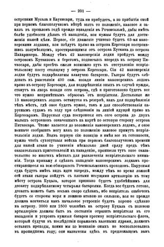 — 201 —
островами Мусалаи Каунисари, туда ни прибудетъ, а по прибытіи оной
при первомъ благополучномъ вѣтрѣ взять то положеніе, каковое я за-
нялъ въ прошломъ годѣ прежде щьпаденія въ Роченсальмѣ, дабы имѣть
болѣе удобности дѣлать тѣ нападенія, кои нужны будутъ для дости-
женія нашей дѣли. Первое, сіе движеніе учинено будетъ 63-мя кано-
нерскими лодками, кои поѣдутъ прямо на острова Коргесари построив-
шись полумѣсяцемъ, простирающимся отъ острова Куткина до острова
Пахаршкера. Между тѣмъ 42 канонерскія лодки пройдутъ между
островомъ Куткиномъ и берегомъ, подвигаясь впередъ къ острову Пи-
ткосари, дабы пресѣчь ежели возможно путь къ отступленію непрія-
тельскому посту стоящему у острова Коргесари. Сіи 42 канонерскія
лодки будутъ подкрѣпляемы плавучею батареею. Галеры будутъ сле-
довать въ разстояніи 400 саж. позади линіи канонерскихъ лодокъ
прямо къ острову Коргесари, для подкрѣпленія оныхъ въ случаѣ нужды,
станутъ на якорь позади сего острова, гдѣ и приготовлено будетъ все
что нужно непримѣтнымъ образомъ °отъ непріятеля. Достальные же
13 канонерскихъ лодокъ останутся въ резервѣ. какъ для подкрѣпленія
тѣхъ мѣстъ, гдѣ оное будетъ нужно, такъ и для способствованія па-
руснымъ судамъ въ ходу при слѣдованіи за линіей идущей прямо къ
Коргесарамъ. Парусныя суда построются отъ сего острова до двухъ
малыхъ островковъ означенныхъ на картѣ по остовую сторону острова
Питкосара. Чтоже касается до положенія канонерскихъ лодокъ, я оное
неиначе сообразить могу какъ по положенію каковое примутъ непрія-
тельскія лодки. Взявъ первую сію позидію и имѣя все въ готовности,
нужно чтобъ сухопутныя войска при первомъ благополучномъ временй
для нашей атаки по учиненіи нѣсколько дней сряду предъ тѣмъ
оказательныхъ приготовленій къ нападёнію, произвели тутъ оное оказа-
тельство во многихъ мѣстахъ для развлеченія непріятельскаго внима-
нія. Тогда прикажу я сдѣлать нападеніе канонерскимъ лодкамъ про-
стирающееся на всю обширность Роченсальмскихъ проходовъ. Парусныя
суда будутъ имѣть видъ идти впередъ, между тѣмъ во время ложной
сей атаки галеры пойдутъ съ плотами несущими артиллерію къ тому
мѣсту острова Куцала, которое признано будетъ удобнѣйшимъ для
десанту подкрѣпляемому четырьмя батареями. Когда все будетъ готово,
десантъ можетъ быть весьма скоро сдѣланъ, ибо непріятель озабоченъ
будетъ со стороны моря и ложною атакою но сильною, коя не прежде
должна кончиться какъ начальное устроеніе будетъ хорошо сдѣлано
на острову. 2000 или 2500 человѣкъ на острову Куцала съ полевою
артиллеріею должны быть въ состояніи отразить непріятеля въ его
нападеніи и устроить нужныя батареи противу непріятельскаго флота,
который будучи въ послѣдствіи поражаемъ калеными ядрами, долженъ
оставить проходы, коими мы по незнанію оныхъ не воспользовались
въ прошедшемъ году; они назначены здѣсь въ предлежащемъ вамъ
 