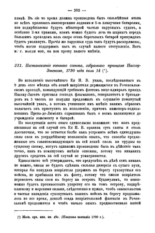 — 202 —
планѣ. Въ cfe то время должна произведена быть сильнѣйшая атака
во всѣхъ проливахъ канонерскими лодками и 5-ю плавучими батареями,
кои подкрѣйляемы будутъ нѣкоторой частью парусныхъ судовъ, а
особливо 2-мя прамами, коимъ можно будетъ лечь на шпрингъ передъ
болыпимъ проходомъ коль скоро огонь береговыхъ батарей принуждёнъ
будетъ умолкнуть. Прочія же парусныя суда такъ будутъ распоряжены,
чтобъ могли поддержать насъ въ случаѣ нашего отступленія. Вотъ
м. г. мысли мой, на кои прошу вашего мнѣнія.
211. Постановленье военнаго совѣта, собраннаго принцбмз Пасса,д-
Зигеномд, 1790 года гюля 14 (').
Во исполненіе высочайшаго Ея И. В. указа, послѣдовавшаго въ
9 день сёго мѣсяда объ атакѣ цепріятеля держащагося въ Роченсальм-
скомъ проходѣ, командующій гребнымъ флотомъ вице-адмиралъ принцъ
Нассау-Зигенъ приглася господъ флагмановъ, генералитетъ и бригади-
ровъ въ 5 часовъ по полудни предложилъ къ слушанію помянутый
высочайшій указъ, а потомъ учиненное имъ мнѣніе какимъ образомъ
полагаетъ онъ приступить къ исполненію, причемъ инженеръ-подпол-
ковникъ Прево-де-Люміянъ спрашиванъ былъ о всемъ касающемся до
учрежденія ложементу и батарей.
По выслушаніи всего онаго единогласно положили: что какъ пред-
писанныя на сей случай отъ Ея И. В. правила суть святы и столь
достаточны, что не остается болѣе какъ устремить всѣмъ единодушно
силы свои къ усерднѣйшему исполненію оныхъ, что способы предло-
женные отъ главнокомандующаго къ сей атакѣ сколь ни трудны по
существу своему, могутъ однакожъ произведены быть въ дѣйствіе такъ
точно, какъ въ помянутомъ мнѣніи описаны, потому что никакихъ
другихъ средствъ на сей случай не усматривается.
Единогласно всѣ утверждаютъ, что предуспѣть въ дѣлѣ семъ никакъ
не можно, ежели не будетъ сдѣлана сильная диверсія съ сухаго пути,
которая бы понудила непріятеля удержать на берегу сухопутныя его
войска, не прибавляя ихъ къ флоту, потому что ежели непріятель
перевезетъ силы свои къ берегу на островъ Куцамулимъ, то невоз-
можно будетъ противостоять упорству его на томъ острову, подкрѣ-
пляемому и морскими силами, следственно и нужно, чтобъ оказательства
и частыя нападенія сухопутныхъ нашихъ войскъ на берегу продолжа-
лось во все время, доколѣ осада непріятельской флотиліи въ Рочен-
сальмѣ продолжится и чтобъ начало оныхъ предшествовало нашей
(J ) Моск. арх. мин. ин. дѣл. (Шведская кампанія 1790 года).
 
