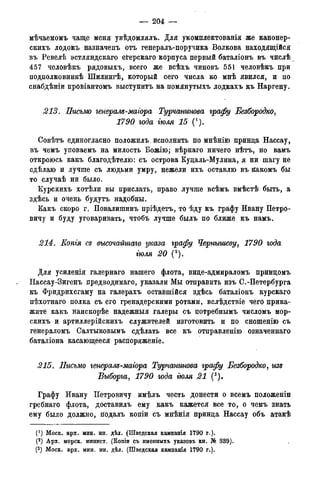 — 204 —
мѣчаемомъ чаще меня увѣдомлялъ. Для укомплектованія же канонер-
скихъ лодокъ назначенъ отъ генералъ-поручика Волкова находящійся
въ Ревелѣ эстляндскаго еі?ерскаго корпуса первый баталіонъ въ числѣ
457 человѣкъ рядовыхъ, всего же всѣхъ чиновъ 551 человѣкъ при
подполковникѣ Шилингѣ, который сего числа ко мнѣ явился, и по
снабдѣніи провіантомъ выступитъ на помянутыхъ лодкахъ къ Наргену.
213. Письмо генерам-магора Турчанинова графу Безбородко,
1790 года тля 15 (').
Совѣтъ единогласно положила исполнить по мнѣнію принца Нассау,
въ чемъ уповаемъ на милость Божію; вѣрнаго ничего нѣтъ, но вамъ
откроюсь какъ благодѣтелю: съ острова Куцаль-Мулина, я ни шагу не
сдѣлаю и лучше съ людьми умру, нежели ихъ оставлю въ йакомъ бы
то случаѣ ни было.
Курскихъ хотѣли вы прислать, право лучше всѣмъ вмѣстѣ быть, а
здѣсь и очень будутъ надобны.
Какъ скоро г. Повалишинъ пріѣдетъ, то ѣду къ графу Ивану Петро-
вичу и буду уговаривать, чтобъ лучше былъ по ближе къ намъ.
214. Копгя ее высочайшаго указа графу Чернышеву, 1790 года
тля 20 (2).
Для усиленія галернаго нашего флота, вице-адмираломъ принцомъ
Нассау-Зигенъ предводимаго, указали Мы отправить изъ С.-Петербурга
къ Фридрихсгаму на галерахъ оставшійся здѣсь баталіонъ курскаго
пѣхотнаго полка съ его гренадерскими ротами, вслѣдствіе чего прика-
жите какъ наискорѣе надежныя галеры съ потребнымъ числомъ мор-
скихъ и артиллерійскихъ служителей изготовить и по сношенію съ
генераломъ Салтыковымъ сдѣлать все къ отправленію означеннаго
баталіона касающееся распоряженіе.
215. Письмо генерам-магора Турчанинова графу Безбородко, изв
Выборга, 1790 года тля 21 (3).
Графу Ивану Петровичу имѣлъ честь донести о всемъ положеніи
гребнаго флота, доставилъ ему какъ кажется все то, о чемъ знать
ему было должно, йодалъ копіи съ мнѣнія принца Нассау объ атакѣ
(*) Моск. арх. мин. ин. дѣл. (Шведская кампанія І790 г.).
(2) Арх. морск. минист. (Копіи съ именныхъ указовъ кн. № 339).
(3) Моск. арх. мин. ин. дѣл. (Шведская кампанія 1790 г.).
 