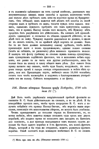 — 205 —
и съ положенія сдѣланнаго на тотъ случай совѣтомъ, разсказалъ ему
несумнительные никакъ наши способы и просилъ неотступно чтобъ
для пользы дѣлъ пріѣхалъ самъ хотя на короткое время въ Фридрихс-
гамъ. Онъ обѣщалъ какъ кажется мнѣ дѣлать всѣ пособія съ своей
стороны какъ и пріѣхать къ намъ; тысячи нуждъ хотя самыхъ мел-
кихъ, однакожъ нужныхъ требуютъ его тамъ присутствія; клянусь
вамъ, что и принцъ Нассау весьма того желаетъ, ибо Нумсену нѣтъ
средствъ безъ разрѣшенія его дѣйствовать. На словахъ всѣ проповѣ-
дуютъ единодушіе и согласное въ общемъ нредметѣ дѣйствіе, • но на
дѣлѣ того не вижу. Чуждому паденію радоваться не должно, и ежели
не въ силахъ помочь, то по крайней мѣрѣ портить не должно. Какъ
бы то ни было должно начальнику самому пріѣхать, чтобъ имѣть
правильную идею о всемъ предлежащемъ; одними только словами
(чтобъ не спѣшить, не рисковать) дѣла никакого произвесть нельзя.
Я клянусь что флоту гребному не столько нужна помощь сухопутная,
какъ сухопутнымъ содѣйствіе флотское, что и исполнимъ всѣмъ серд-
цемъ; все равно та ли часть или другая успѣшествуетъ, лишь бы
только было на пользу и славу общаго намъ дѣла. Для самого Бога
прошу начисто ему сказать, чтобъ туда ѣхалъ; вооруженіе, въ кото-
ромъ теперь кромѣ 4 галеръ отсюда отправленныхъ и всѣхъ тѣхъ су-
довъ, кои изъ Кронштадта идутъ, имѣющіе около 18,000 человѣкъ;
стоить того чтобъ посмотрѣть и подумать о благовременномъ употреб-
леніи его на пользу. Сейчасъ возвращаюсь я ко флоту.
216. Письмо адмирала Чичагова графу Безбородко, 1790 года
тля 21 (').
Дай Богъ чтобъ укрѣпленія непріятельской гребной флотиліи по
сказанію В. С. были дѣйствительно на словахъ, а не на дѣлѣ. Я бы
покорнѣйше просилъ васъ, чтобы чрезъ посредство В. С. могъ я по-
лучать свѣдѣнія отъ принца Нассау-Зигенъ, ибо морскія наши пере-
сылки, зависящія отъ непостоянства вѣтровъ, не могутъ быть успѣшны.
Чтожъ принадлежитъ до посылки отряда въ Копенгагенъ, то, по
моему мнѣнію, нѣтъ кажется нужды посылать туда трехъ или двухъ
кораблей, ибо позднее время не позволить имъ заходить въ Категатъ
для поисковъ, а для привода находящихся тамъ нашихъ судовъ до-
вольно бы было одного корабля и 3-хъ фрегатовъ, изъ коихъ фрегатъ
Венусъ, который я бы туда же отправилъ, можетъ равняться противъ
корабля. Оный состоитъ подъ командою извѣстнаго В. С. по своимъ
(J ) Моск. арх. мин. ин. дѣл. (Шведская кампанія 1790 года).
 