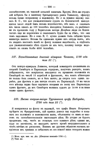 — 206 —
способностямъ къ таковой посылкѣ капитана Клоуна. Весь же отрядъ
сей ввѣрилъ бы я капитану бригадирскаго ранга Тимашеву, офицеру
весьма также исправному и надежному. Но я за нужное нахожу ска-
зать В. С., что для укомплектованія судовъ въ Копенгагенѣ находя-
щихся число людей тамъ весьма недостаточно, ибо какъ я слышалъ
изъ числа оныхъ до 100 человѣкъ находится больныхъ; съ разбитаго
же въ прошломъ году у Борнгольма катера Дельфина люди въ Капен-
гагенъ еще не перевезены и сказываютъ будто бы за тѣмъ, что они
тамъ задолжали. Но^ о семъ В> С. лучше должно быть свѣдомо чрезъ
министра нашего. Весьма бы однакожъ нужно ихъ оттуда взять, ибо
въ людяхъ настоитъ нынѣ по флоту великая надобность, а отдѣлять
для укомплектовали тѣхъ судовъ не изъ чего, поелику теперь недо-
стаетъ въ ономъ болѣе 4000 человѣкъ.
217. Всеподданнѣйшее донесете адмирала Чичагова, 1790 года
гюля 21 (').
Отъ контръ-адмирала Лежнева, который командуетъ посланнымъ къ
сторонѣ Свеаборга и Паркалауда отрядомъ, полученъ рапортъ, коимъ
увѣдомляетъ, что непріятель находится въ прежнемъ полодееніи въ
Свеаборгѣ въ числѣ 15 кораблей и фрегатовъ, изъ коихъ цѣкоторые
не только безъ стенегъ, но и безъ мачтъ; да сверхъ того одинъ ко-
рабль, два фрегата и два катера стоятъ въ Паркалаудѣ. 19 же числа
сего мѣсяца видно было идущихъ шхерами къ весту изъ Паркалауда
одинъ фрегатъ, да изъ Свеаборга? мелкихъ судовъ до 14-ти и за ними
также одинъ фрегатъ.
218. Письмо генерам-маіора Турчанинова графу Безбородко,
1790 года гюля 22 (2).
Я возвратился ко флоту въ надеждѣ, что графъ Иванъ Петровичъ
пріѣдетъ въ Фридрихсгамъ, гдѣ принцъ донеся ему подробно и пока-
завъ все положеніе и возможности наши, объяснится съ нимъ во мно-
гомъ къ споспѣшествованію настоящаго дѣла. Не угодно ли будетъ
предписать ему, чтобъ не отлагалъ сего нужнаго дѣла; однако же,
судя по заочности, не находятъ ничего кромѣ затруднительнаго и
чтобъ нйчѣмъ не рисковать. Какимъ же другимъ образомъ выгнать не-
пріятеля изъ границъ и слѣдовать въ его землю? иные говорятъ можно
(*) Моск. арх. мин. ин. дѣлъ (Шведская кампація 1790 г.).
(2 ) Тамъ же.
 