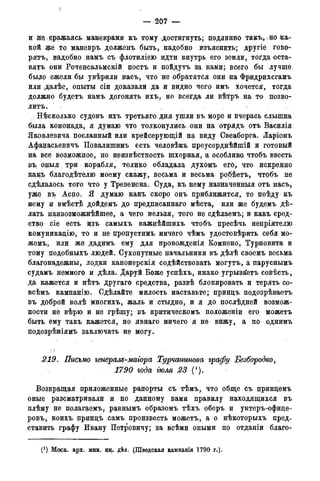 /
— 207 —
и не, .сражаясь маневрами кь тому достигнуть; подлинно такъ, .но кат-
кой же то маневрь долженъ быть, надобно изъяснить; другіе гово-
рятъ, надобно намъ съ флотиліею идти внутрь его земли, тогда оста-
вятъ они Роченсальмскій постъ и пойдутъ за нами; всего бы лучше:
было ежели бы увѣрили насъ, что не обратятся они на Фридрихсгамъ
или далѣе, опыты сіи доказали да и видно чего имъ хочется, тогда
должно будетъ намъ догонять ихъ, но всегда ли вѣтръ на то позво-
лить.
: Нѣсколько судовъ ихъ третьяго. дня ушли въ море и вчерась слышна
была кононада, я думаю что толконулись они на отрядъ отъ Василія
Яковлевича посланный или крейсерующій на виду Свеаборга. Ларіонъ
Афанасьевичъ Повалишинь есть человѣкъ преусерднѣйшій и готовый
на все возможное, но неизвѣстность шхерная, а особлива чтобъ ввесть
въ оныя. три корабля, толико обладала духомъ его, что искренно
в;ак;ъ благодѣтелю моему скажу, весьма и весьма робѣетъ, чтобъ не
сдѣдалось того что у Тревенона. Суда, къ нему назначенныя отъ насъ,
уже въ Аспо. Я думаю какъ скоро онъ приближится, то поѣду къ
нему и вмѣст$ дойдемъ до предписаннаго мѣста, или же будемъ дѣ-
лать наивозможнѣйшее, а чего нельзя, того не сдѣлаемъ; и какъ сред-
ство ,сіе есть изъ самыхъ важцѣйшихъ чтобъ пресѣчь непріятелю
комуникадію, то и не пропустимъ ничего чѣмъ удостовѣрить себя мо-
жемъ, или же дадимъ ему для провожденія Комнено, Турновита и
тому подобныхъ людей. Сухопутные начальники въ дѣлѣ своемъ весьма
благонадежны, лодки канонерскія содѣйствовать могутъ, а паруснымъ
судамъ немного и дѣла. Даруй Боже успѣхъ, инако угрыза'етъ совѣсть,
да кажется и нѣтъ другаго средства, развѣ блокировать и терять со-
всѣмъ кампанію. Сдѣлайте милость наставьте; принцъ подозрѣваетъ
въ доброй волѣ многихъ, жаль и стыдно, и я до послѣдней возмож-
ности не вѣрю и не грѣшу; въ критическомъ положеніи его можетъ
быть ему такъ кажется, но явнаго ничего я не вижу, а по однимъ
цодозрѣніямъ заключать не могу.
219. Письмо генерам-маіора Турчанинова графу Безбородко,
1790 года гюля 23 (!).
Возвращая приложенные рапорты съ тѣмъ, что обще съ принцемъ
оные разсматривали и по данному вами правилу находящихся въ
плѣну не полагаем^ равнымъ образомъ тѣхъ оберъ и унтеръ-офице-
ровъ,. кои^ъ цринцъ самъ произвесть можетъ, а о нѣкоторыхъ пред-
ставить графу Ивану Петровичу; за всѣми оными по отданіи благо-
(*) Моск. арх. мин. ин. дѣд. (Шведская кампавгія 1790 г.).
 
