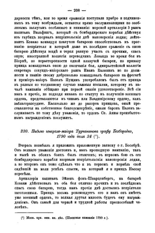 — 208 —
дарности тѣмъ, кои во время сраженія поступали храбро и подчинен-
ныхъ къ тому возбуждали, остаются прямо заслуживающими по особ-
ливымъ заслугамъ особливаго и вниманія: морской артиллеріи 3 ранга
капитанъ Вильфингъ, который - съ бомбардирскаго корабля дѣйствуя
изъ гаубицъ взорвалъ непріятельскія двѣ канонерскія лодки; лейте-
нантъ Ковако командуя плавучею батареею способствовалъ къ прог-
нанію непріятеля и который даже въ послѣднее сраженіе съ оною
батарею дѣйствуя вездѣ и терпя равную участь съ прочими, спасъ
оную; иностранной коллегіи переводчикъ Леванда во время боя въ
Біоркѣ, по нерасторопности одной плавучей батареи, по приказу
принца командовалъ оною до окончанія боя, адмиралтейской коллегіи
секретарь секундъ-маіорскаго ранга Иванъ Калининъ не по долж-
ности и званію своему добровольно командовалъ батареею на фрегатѣ
и преміеръ-маіоръ Павелъ Пущинъ употребляемъ былъ отъ принца
въ разныя по тогдашнему случаю важныя посылки, которому въ на-
чалѣ кампаніи обѣщано при первой оказіи удовлетвореніе. Всѣ сіи
какъ и прочіе, не подходя никакъ по статуту къ полученію военнаго
ордена, представляются къ чинамъ или Владимірскому ордену, какъ
заблагоразсудите. Касательно же до рапорта принцова, оный про-
ставляется на собственное благоусмотрѣніе, ежели баронъ Паленъ за-
служиваем по тому дѣлу уваженія, то орденъ Св. Анны преизбыточ-
нымъ награжденіемъ послужить.
220. Письмо генерале-магора Турчантоѳа графу Безбородко,
1790 года тля 24 (').
Вчерась позабылъ я приложить приложенную записку о г. Бособрѣ.
Онъ всякаго уваженія достоинъ и, какъ прошедшую кампанію, такъ
и нынѣ въ обоихъ бояхъ былъ отличенъ; въ первомъ бою съ его
бомбардирскаго корабля взорвали непріятельскія канонерскія лодки,
а во второмъ онъ тоже сдѣлалъ что и въ первомъ и корабль свой
сидѣвшій на мели успѣлъ спасти, на который я и принцъ Нассау
пересѣли.
Артиллеріи капитанъ Эйзенъ фонъ-Шварценбергъ, на батареѣ
Коваки дѣйствовалъ въ оба боя отлично прочихъ и въ послѣднемъ
спасъ свою батарею, тогда какъ прочія двѣ достались непріятелю
затопленныя. Принцъ весьма рекомендуетъ его и какъ онъ имѣетъ
уже военный орденъ, то всякая другая милость будетъ ему награж-
деніемъ. Онъ самый для черной и трудной работы преспособный че-
ловѣкъ.
(J ) Моск. арх. мин. ин. дѣл. (Шведская кампанія 1790 года).
 