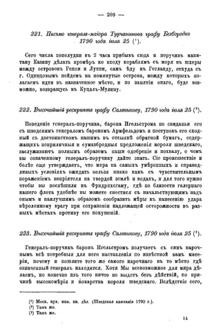 — 209 —
221. Письмо генерале-магора Турчанинова графу Безбородко
. 1790 года іюля 25 (').
Сего числа пополудни въ 2 часа прибывъ сюда и поручивъ капи-
тану Казину дѣлать промѣръ ко входу кораблямъ съ моря въ шхеры
между острововъ Реппи и Луппи, самъ ѣду къ Гогланду, откуда съ
г. Од^нцовымъ пойдемъ на помянутые острова, между которыхъ по-
лагаемъ идти въ назначенное мѣсто, и по занятіи онаго, буде воз-
можно, возвращусь къ Куцалъ-Мулину.
222. Высочайшгй рескрипте графу Салтыкову, 1790 года гюля 25 (2).
Поведеніе генералъ-поручика, барона Игельстрома по свиданьи его
съ шведскимъ генераломъ барономъ Армфельдомъ и поступокъ его сход-
ный съ достоинствомъ нашимъ въ отсылкѣ обратной бумагъ, содер-
жащихъ неприличныя и сумазбродныя предложенія короля шведскаго,
заслуживаютъ полнымъ образомъ наши одобреніе и похвалу, о чемъ
вы означенному генералъ-поручику дайте знать. Сіе происшествіе и
болѣе еще утверждаетъ, что мира на самыхъ умѣренныхъ и справед-
дивыхъ условіяхъ ожидать нельзя инако какъ съ чувствительнымъ
цораженіемъ непріятеля на твердой землѣ и водахъ, и для того нужно
чтобы вы поспѣшили къ Фридрихсгаму, гдѣ по близости галернаго
нашего флота удобнѣе вы можете снестися съ начальствующимъ надъ
онымъ и наилучшимъ образомъ сообразить мѣры къ нанесенію удара
вѣроломному врагу при сохраненіи надлежащей осторожности въ раз-
ныхъ мѣстахъ противу его покушеній.
223. Высочайшгй рескрипте графу Салтыкову, 1790 года гюля 25 (3).
Генералъ-поручикъ баронъ Игельстромъ получаетъ съ симъ нароч-
нымъ всѣ потребныя для него наставленія по извѣстной вамъ мате-
pin, почему и пошлите того же самого нарочнаго въ то мѣсто гдѣ
означенный генералъ находится. Хотя Мы всевозможное для мира дѣ-
лаемъ, но конечно изъ того ничто не выдетъ безъ дѣйствій, по при-
чинѣ высокомѣрія и коварства короля шведскаго. Вслѣдствіе сего,
(! ) Моск. арх. мин. ин. дѣл. (Шведская кампанія 1790 г.)-
(2) Тамъ же.
(3) Тамъ же.
14
 