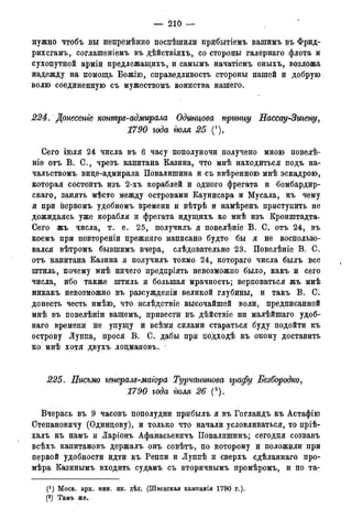 — 210 —
нужно чтобъ вы непремѣнно поспѣшили прибытіемъ вашимъ въ Фрид-
рихсгамъ, соглашеніемъ въ дѣйствіяхъ, со стороны галернаго флота и
сухопутной арміи предлежащихъ, и самымъ начатіемъ оныхъ, возложа
надежду на помощь Божію, справедливость стороны нашей и добрую
волю соединенную съ мужествомъ воинства нашего.
224. Донесете контря-адмирала Одинцова пргтцу Нассау-Зигену,
1790 года тля 25 (1).
Сего іюля 24 числа въ 6 часу пополуночи получено мною повелѣ-
ніе отъ В. С., чрезъ капитана Казина, что мнѣ находиться подъ на-
чальствомъ вице-адмирала Повалишина и съ ввѣренною мнѣ эскадрою,
которая состоитъ изъ 2-хъ кораблей и одного фрегата и бомбардир-
скаго, занять мѣсто между островами Каунисара и Мусала, къ чему
я при первомъ удобномъ времени и вѣтрѣ и намѣренъ приступить не
дожидаясь уже корабля и фрегата идущихъ ко мнѣ изъ Кронштадта-
Сего жъ числа, т. е. 25, получилъ я повелѣніе В. С. отъ 24, въ
коемъ при повтореніи прежняго написано будто бы я не воспользо-
вался вѣтромъ бывшимъ вчера, слѣдовательно 23. Повелѣніе В. С.
отъ капитана Казина я получилъ токмо 24, котораго числа былъ все
штиль, почему мнѣ ничего предпріять невозможно было, какъ и сего
числа, ибо также штиль и большая мрачность; верповаться жъ мнѣ
никакъ невозможно въ разсужденіи великой глубины, и такъ В. С.
донесть честь имѣю, что вслѣдствіе высочайшей воли, предписанной
мнѣ въ повелѣніи вашемъ, привести въ дѣйствіе ни малѣйшаго удоб-
наго времени не упущу и всѣми силами стараться буду подойти къ
острову Луппа, прося В. С. дабы при подходѣ къ оному доставить
ко мнѣ хотя двухъ лоцмановъ. -
225. Письмо генераля-маіора Турчантова графу Безбородко,
1790 года тля 26 (2).
Вчерась въ 9 часовъ пополудни прибылъ я въ Гогландъ къ Астафію
Степановичу (Одинцову), и только что начали условливаться, то пріѣ-
халъ къ намъ и Ларіонъ Афанасьевичъ Повалишинъ; сегодня созвавъ
всѣхъ капитановъ держалъ онъ совѣтъ, по которому и положили при
первой удобности идти къ Реппи и Луппѣ и сверхъ сдѣланнаго про-
мѣра Казинымъ входить судамъ съ вторичнымъ промѣромъ, и по та-
(*) Моск. арх. мин. ин. дѣл. (Шведская кампанія 1790 г.).
(2)Арх.морск.минист.(Копіисъименныхъуказовъ,кн.№339).
 