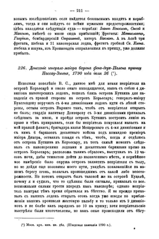 — 211 —
ковымъ изслѣдованіямъ если найдется безопаснымъ входить и кораб-
лямъ, тогда и они войдутъ со всѣми нужными предосторожностями;
здѣсь находятся слѣдующія суда — корабли: Іоаннъ Баюсловъ> Сысой и
Максимъ, вмѣстѣ со мною сюда прибывшій; [фрегаты: Мсмиславецъ^
Гавріилъ, бомбардирскій Страшный, катеръ Бакланъ. А въ Аспѣ три
фрегата, шебека и 21 канонерская лодка, фрегатъ гребной Св. Елена.
шебека и шкуна, изъ Кронштадта отправленный къ принцу, уже должны
прибыть.
226. Донесете генерале-маіора барона фоне-дере-Палена принцу
Нассау-Зигенъ, 1790 года тля 26 (').
Исполняя повелѣніе В. С., данное мнѣ для атаки непріятеля на
островѣ Корьесарѣ и около онаго находящаяся, взявъ съ собою 4 ди-
визіона канонерскихъ лодокъ, пошелъ близь острова Куткина для на-
паденія съ правой стороны на островъ Корьесаръ; генералъ-маіору
Буксгевдену поручилъ съ 4-мя дивизіонами лодокъ идти съ лѣвой сто-
роны, оставя островъ Варвиго такъ, чтобъ отъ непріятеля открыть
не былъ; гвардіи капитану Докторову съ 3-мя дивизіонами приказалъ
слѣдовать за мною, и пройдя островъ Куткинъ построить линію въ
право и тѣмъ прикрывать, если бы непріятель покусился напасть на
мой правый флангъ; бригадира князя Мещерскаго съ 4-мя дивизіонами и
съ нимъ 6 барказовъ десантнаго войска подъ командою преміеръ
маіора Дикера, оставилъ позади съ тѣмъ, чтобъ, когда я отдѣлюсь
отъ острова Куткина къ Корьесару, въ тотъ самый моментъ слѣдо-
валъ съ канонерскими лодками и десантными барказами прямо на
островъ Корьесаръ; расположа такимъ образомъ, выступилъ въ 12 ча-
совъ ночи, дабы темнотою дойти до назначеннаго мѣста, и первѣйшее
мое намѣреніе было окружа островъ захватить непріятеля съ тылу,
но не дойдя еще половины моего пути, увидѣлъ показавшійся: на на-
шемъ берегу огонь, полагалъ произшедшимъ отъ какой либо неосто-
рожности. Но потомъ открыть былъ таковой же на островѣ Куцелѣ,
почему я и суДилъ, что то сдѣланы были сигналы, приказалъ со все-
возможными силами грести впередъ какъ наискорѣе; однако непрія-
тель выиграя тѣмъ время обратился въ бѣгство. Я не прежде прика-
залъ съ нашихъ лодокъ открыть огонь когда уже шведы по прибли-
жены нашемъ произвели жестокую пальбу и то только изъ 2 дивизіо-
новъ и не болѣе какъ зарядовъ по 10 на пушку; хотя непріятельскіе
выстрѣлы были многочислены, но какъ оные происходили отъ бѣгу-
(J ) Моск. арх. мин. ин. дѣл. (Шведская кампанія 1790 года).
 