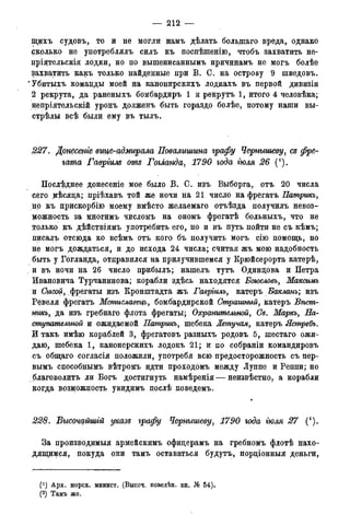— 212 —
іцихъ судовъ, то и не могли намъ дѣлать болыпаго вреда, однако
сколько не употреблялъ силъ къ поспѣшенію, чтобъ захватить не-
пріятельскія лодки, но но вышенисаннымъ нричинамъ не могъ болѣе
захватить какъ только найденные при В. С. на острову 9 шведовъ.
'Убитыхъ команды моей на канонирскихъ лодкахъ въ первой дивизіи
2 рекрута, да раненыхъ бомбардиръ 1 и рекрутъ 1, итого 4 человѣка;
непріятельскій уронъ долженъ быть гораздо болѣе, потому наши вы-
стрѣлы всѣ были ему въ тылъ.
227. Донесете вице-адмирала Повалишина графу Чернышеву, съ фре-
гата Гавріим отъ Гогланда, 1790 года тля 26 (').
Послѣднее донесеніе мое было В. С. изъ Выборга, отъ 20 числа
сего мѣсяца; пріѣхавъ той же ночи на 21 число на фрегатъ Патрикъ,
но къ црискорбію моему вмѣсто желаемаго отъѣзда получилъ невоз-
можность за многимъ числомъ на ономъ фрегатѣ больныхъ, что не
только къ дѣйствіямъ употребить его, но и въ путь поДти не съ кѣмъ;
писалъ отсюда ко всѣмъ отъ кого бъ получить могъ сію помощь, но
не могъ дождаться, и до исхода 24 числа; считая жъ мою надобность
быть у Гогланда, отправился на прилучившемся у Крюйсерорта катерѣ,
. и въ ночи на 26 число прибылъ; нашелъ тутъ Одинцова и Петра
Ивановича Турчанинова; корабли здѣсь находятся Боюсловъ, Максимъ
и Сысои, фрегаты изъ Кронштадта жъ Гавріилъ, катеръ Бакланъ; изъ
Ревеля фрегатъ Мстиславецъ, бомбардирской Страшный, катеръ Вѣст-
никъ, да изъ гребнаго флота фрегаты; Охранительной, Се. Маркъ, На-
ступательной и ожидаемой Патрикъ, шебека Летучая, катеръ Ястребъ.
И такъ имѣю кораблей 3, фрегатовъ разныхъ родовъ 5, шестаго ожи-
даю, шебека 1, канонерскихъ лодокъ 21; и по собраніи командировъ
съ общаго согласія положили, употреби всю предосторожность съ пер-
вымъ способнымъ вѣтромъ идти проходомъ между Луппе и Реппи; но
благоволить ли Богъ достигнуть намѣренія — неизвѣстно, а корабли
когда возможность увлдимъ послѣ поведемъ.
228. Высочайшгй указе графу Чернышеву, 1790 года тля 27 (!).
За производимыя армейскимъ офицерамъ на гребномъ флотѣ нахо-
дящимся, цокуда они тамъ оставаться будутъ, порціонныя деньги,
(!) Арх. морск. минист. (Высоч. повелѣн. кн. № 54).
(2) Тамъ же.
 
