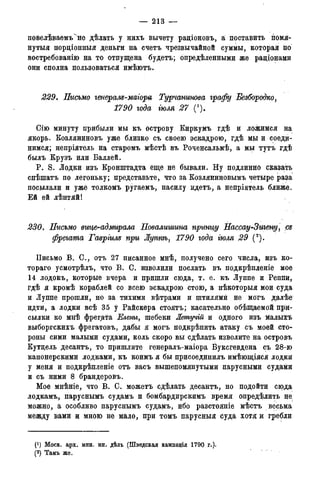 — 213 —
повелѣваемтЛне дѣлать у нихъ вычету раціоновъ, а поставить помя-
нутыя пордіонныя деньги на счетъ чрезвычайной суммы, которая: ііо
востребованію на то отпущена будетъ; опредѣленными же раціонами
они сполна пользоваться имѣютъ.
229. Письмо генерам-маіора Турчанинова графу Безбородко,
1790 года тля 27 П).
Сію минуту прибыли мы къ острову Киркумъ гдѣ и ложимся на
якорь. Козляниновъ уже близко съ своею эскадрою, гдѣ мы и соеди-
нимся; непріятель на старомъ мѣстѣ въ Роченсальмѣ, а мы тутъ гдѣ
былъ Крузъ или Баллей.
P. S. Лодки изъ Кронштадта еще не бывали. Ну подлинно сказать
спѣшатъ по легоньку; представьте, что за Козляниновымъ четыре раза
посылали и уже толкомъ ругаемъ, насилу идетъ, а непріятель ближе.
Ей ей лѣнтяй!
230в Письмо вице-адмирала Повалишина принцу Нассау-Зигену, cz
фрегата Гавргим при Луппѣ, 1790 года гюля 29 (2).
Письмо В. С., отъ 27 писанное мнѣ, получено сего числа, изъ ко-
тораго усмотрѣлъ, что В. С. изволили послать въ подкрѣпленіе мое
14 лодокъ, которые вчера и пришли сюда, т. е. къ Луппе и Реппи,
гдѣ я кромѣ кораблей со всею эскадрою стою, а нѣкоторыя мои суда
и Луппе прошли, но за тихими вѣтрами и штилями не могъ далѣе
идти, а лодки всѣ 35 у Райскера стоятъ; касательно обѣщаемой при-
сылки ко мтіѣ фрегата Елены, шебеки Жешучій и одного изъ малыхъ
выборгскихъ фрегатовъ, дабы я могъ подкрѣпить атаку съ моей сто-
роны сими малыми судами, коль скоро вы сдѣлать изволите на островъ
Кутдель десантъ, то пришлите генералъ-маіора Буксгевдена съ 28-ю
канонерскими лодками, къ коимъ я бы присоединилъ имѣющіяся лодки
у меня и подкрѣпленіе отъ васъ вышепомянутыми парусными судами
и съ ними 8 брандеровъ.
Мое мнѣніе, что В. С. можетъ сдѣлать десантъ, но подойти сюда
лодкамъ, паруснымъ судамъ и бомбардирскимъ время определить не
можно, а особливо паруснымъ судамъ, ибо разстояніе мѣстъ весьма
между вами и мною не мало, при томъ парусныя суда хотя и гребли
(*) Моск. арх. мин. ин. дѣлъ (Шведская кампація 1790 г.).
(2) Тамъ же.
 