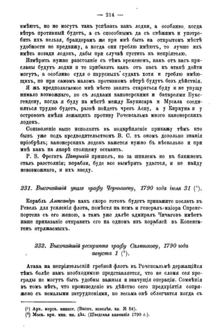 — 214: —
имѣютъ, но не могутъ такъ успѣвать какъ лодки, а особливо, когда
вѣтръ противный будетъ, а съ способнымъ да съ свѣжимъ и употре-
бить ихъ нельзя, брандерамъ же при мнѣ быть на открытомъ мѣстѣ
удобности не предвижу, а когда они греблю имѣютъ, то лучше ихъ
имѣть позади лодокъ, дабы при случаѣ пустить къ непріятелю.
Измѣрить нужно разстояніе съ тѣмъ временемъ, какъ отъ васъ при-
сланы будутъ лодки и то прибавить какъ отъ насъ къ атакѣ дойти
могутъ, а особливо судя о парусныхъ* судахъ хотя и греблю имѣю-
щихъ, но при самомъ маломъ протйвномъ вѣтрѣ будутъ безъ дѣйствія.
Я жъ предполагаемое мнѣ мѣсто занять стараться буду и не упущу
нимало возможнаго, но съ лодками канонерскими и батареями Букс-
гевдену, когда я буду на мѣстѣ между Каунисара и Мусала соеди-
няться трудно будетъ, развѣ пойдетъ чрезъ Аспу, а у Киркума и у
острововъ имѣли лежащихъ противу Роченсальма много канонерскихъ
лодокъ.
Соизволеніе ваше исполнять въ подкрѣпленіе прикажу тѣмъ кто
бывъ уже подъ предводительствомъ В. С. въ ономъ довольно знанія
пріобрѣлъ; канонерскихъ лодокъ кажется нужно бъ нѣсколько и при
мнѣ какъ на якорѣ стоящему оставить.
P. S. Фрегатъ Патрикій пришелъ, но за штилемъ не въ ближнемъ
сталъ разстояніи; корабли, буде все вымѣрить удастся, и не найду
невозможнаго, и ихъ введу.
231. Высочайшгй указе графу Чернышеву, 1790 года іюля 31 (').
Корабль Александръ какъ скоро готовъ будетъ прикажите послать въ
Ревель для усиленія флота, помѣстя на немъ и генералъ-маіора Спренг-
портена съ его женою, а тамъ уже далѣе адмиралъ Чичаговъ имѣетъ
наше приказаніе отправить его на одномъ изъ кораблей въ Копенга-
генъ отряжаемыхъ.
232. Высочайшгй рескрипте графу Салтыкову, 1790 года
августа 1 (2).
Атака на непріятельскій гребной флотъ въ Роченсальмѣ держащійся
тѣмъ болѣе иамъ необходимою представляется, что не сломя сея пре-
грады не могутъ быть удобны важныя и значущія операціи. Сомнѣнія
въ томъ нѣтъ, что произведете въ дѣйство сего предпріятія сопря-
жено съ немалыми затрудненіями, но весьма онѣ облегчатся когда съ
f1) Арх. морск. минист. (Высоч. новелѣн. кн. № 54).
(2 ) Моск. арх. мин. ин. дѣл. (Шведская кампанія 1790 г.).
 