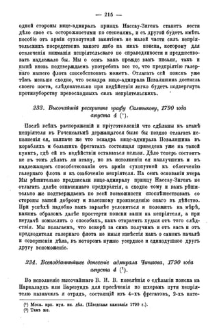 — 215 —
одной стороны вице-адмиралъ принцъ Нассау-Зигенъ станетъ вести
дѣло свое съ осторожностями по степенямъ, и съ другой будетъ имѣть
пособіе отъ арміи сухопутной занятіемъ не малой части силъ непрія-
тельскихъ посредствомъ какого либо на нихъ поиска, которому для
отвлеченія вниманія непріятельскаго по справедливости и предшество-
вать надлежало бы. Мы о семъ какъ прежде вамъ писали, такъ и
нынѣ вновь подтверждаемъ употребить все то, что предпріятію галер-
наго нашего флота способствовать можетъ. Отлагать сей поискъ уже
тѣмъ меньше сходно, что эскадра вице-адмирала Повалишина достигла
своего поста, слѣдовательно при недѣйствіи легко будетъ подвергнута
противуборству превосходныхъ силъ непріятельскихъ. '
233. Высочайшгй рескрипте графу Салтыкову, 1790 юда
августа 4
Послѣ всѣхъ распоряженій и пріуготовленій что сдѣланы къ атакѣ
непріятеля въ Роченсальмѣ держащагося было бы поздно отлагать ис-
полненія ея, наипаче же что эскадра вице-адмирала Повалишина въ
корабляхъ и болыпихъ фрегатахъ состоящая приведена уже на такой
пунктъ, гдѣ ей въ недѣйствіи оставаться нельзя. Дѣло теперь состоитъ
не въ томъ дѣлать ли атаку, но въ исполненін ея наилучшемъ и въ
надлежащемъ способствованіи отъ ррміи сухопутной къ облегченію
галернаго флота и къ озабоченію непріятеля. На семъ основаніи вчера
Мы рѣшительно предписали вице-адмиралу принцу Нассау-Зигенъ не
отлагать долѣе означеннаго предпріятія, а сходно тому и вамъ рѣши-
тельно же подтверждаемъ по всей возможности споспѣшествовать со
стороны вашей доброму и полезному произведенію онаго въ дѣйство.
При успѣхѣ надобно вамъ заранѣе условиться и положить на мѣрѣ,
какимъ образомъ далѣе простерта поиски ваши на непріятеля, а при
неудачѣ помыслить о способахъ, какъ отвратить худыя отъ того слѣд-
ствія. Мы полагаемъ, что вскорѣ за симъ получимъ и отъ васъ и отъ
предводителя галернаго флота не иныя извѣстія какъ о самомъ началѣ
и совершеніи дѣла, въ которомъ нужно усердное и единодушное другъ
другу вспоможеніе.
234. Всеподдатѣйшее донесете адмирала Чичагова, 1790 года
августа 4 (2).
Во исполненіе высочайшаго В. И. В. повелѣнія о сдѣланіи поиска на
Паркалаудъ или Барезундъ для пресѣченія по шхерамъ пути непрія-
телю назначилъ я отрядъ, состоящій изъ 4-хъ фрегатовъ, 2-хъ кате-
(*) Моск. арх. муя. ин. дѣл. (Шведская кампанія 1790 г.).
(2) Тамъ же.
 