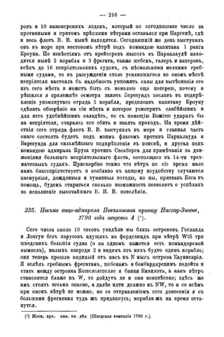 — 216 —
ровъ и 10 канонерскихъ лодокъ, который по сегодняшнее число за
противными и притомъ крѣпкими вѣтрамй оставался при Наргенѣ, гдѣ
и весь флотъ В. В. нынѣ находится. Оегодняшній же день выступилъ
онъ въ море при вестовомъ вѣтрѣ подъ командою капитана 1 ранга
Кроуна. По извѣстіямъ отъ крейсеровъ нашихъ въ Паркалаудѣ нахо-
дится нынѣ 2 корабля и 3 фрегата, также шебекъ, галеръ и катеровъ,
всѣхъ до 16 непріятельскихъ судовъ, съ несколькими мелкими греб-
ными судами, то въ разсужденіи столь усилившагося во ономъ мѣстѣ
непріятеля настояла бъ надобность умножить силы для вытѣснеція его
изъ сего мѣста и можетъ быть съ немалою еще потерею, почему и
рѣшился я прилежнѣе осмотря занять Барезундъ пославъ въ подкрѣ-
пленіе упомянутаго отряда 2 корабля, предписавъ капитану Кроуну
сдѣлать обозрѣніе на сіи мѣста и которое усмотритъ слабѣйшимъ и
для него удобнѣйшимъ овладѣть, то съ помощію Божіею ударилъ бы
на непріятеля, стараясь его сбить и занять проходъ. На время дѣй-
ствія сего отряда флотъ В. В. выступилъ въ море и главная часть
онаго состоять будетъ подъ моимъ флагомъ противъ Паркалауда и
Барезунда для сильнѣйшаго подкрѣпленія въ поискѣ, и другая подъ
командою адмирала Круза противъ Свеаборга для примѣчанія за дви-
женіями болыпаго непріятельскаго флота, состоящаго въ 14-ти трех-
мачтовыхъ судахъ. Прискорбно токмо что вѣтръ по сіе время мало
намъ благопріятствуетъ и особливо къ вящему неудобству случаются
пасмурныя, дождливыя и туманныя погоды, но мы, призвавъ Бога въ
помощь, будемъ стараться сколько возможность позволить о успѣхахъ
во исполненіе высочайшаго В. И. В. повелѣнія.
235. Письмо вице-адмирала Повалишина принцу Нассау-Зигет,
1790 года августа 4 (').
Сего числа около 10 часовъ увидѣли мы близь острововъ Гогланда
и Лойгуи безъ парусовъ идущихъ на фордевиндъ при вѣтрѣ WtS три
шведскихъ болыпія судна (и на одномъ кажется есть командирской
вымпелъ), малыхъ впереди 2 и видимъ изъ нихъ будто одйнъ корабль;
они теперь прошли видимый отъ насъ къ N мысъ острова Каунисарія.
Я велѣлъ гребнымъ фрегатамъ, шебекамъ и бомбардирскимъ подойти и
стать между островка Кошелелепелле и банки Кивилота, а какъ вѣтръ
становится ближе къ W, то дойдутъ ли и они неизвѣстно; здѣсь же
имъ стоять весьма опасно, а далѣе идти должно къ NW, то и со всѣмъ
при ономъ вѣтрѣ не можно, но со отправленіемъ сего донесенія я съ
большими фрегатами туда жъ придвинусь; корабли жъ на время оста-
нутся.
(*) Моск. арх. мин. ин. дѣд. (Шведская кампавгія 1790 г.).
 
