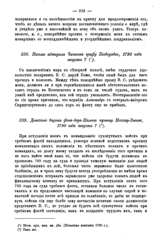 — 218 —
возвратился я съ поспѣшностію къ принцу для предостереженія его,
чтобъ не дѣлалъ ничего вопреки постановленнаго условія о мирѣ, гдѣ
и увидѣлъ уже я высочайшій къ нему объ ономъ указъ. Теперь по-
звольте, м. г., покорнѣйше просить о поверженіи меня къ стопамъ
монаршимъ со всеподданнѣйщимъ и усерднѣйшимъ поздрав леніемъ.
238. Письмо адмирала Чичагова графу Безбородко, 1790 года
августа 7 (1).
Съ заключеніемъ мира въ сѣверной полосѣ, имѣю сердечное удо-
вольствіе поздравить В. С. даруй Боже, чтобы оный былъ для насъ
проченъ и полезенъ. Между тѣмъ покорнѣйше прошу В. С. увѣдомить
меня, долженъ ли я при перемѣнившихся нынѣ обстоятельствахъ по-
слать отрядъ въ Копенгагенъ и въ томъ ли числѣ судовъ, какъ въ
указѣ мнѣ предписано, или сей отрядъ уменьшить. Нѳотправленію его
по сіе время причиною, что корабль Александръ съ генералъ-маіоромъ
Спрингпортеномъ до сихъ поръ ко флоту еще не прибыль.
239. Донесете барона фот-деръ-Палена прши/у Нассау-Зигенъ,
1790 года августа 7 (а).
При вступленіи моемъ въ командованіе сухопутныхъ войскъ при
гребномъ флотѣ находящихся, усмотри великой недостатокъ противу
комплектнаго оныхъ положенія въ пѣхотныхъ полкахъ и прочихъ
командахъ, по долгу моему входилъ въ изслѣдованіе того причины и
не могъ найти иной какъ то, что войска сіи будучи посажены въ
прошломъ 789 году на суда и проведя тяжелую кампанію для людей
не пріобыкшихъ къ ней, большая часть заражены были цынготною
болѣзнію, да и чрезъ зиму будучи всегда употребляемы не имѣли время
отдохновеніемъ исправить зараженное уже здоровье новыхъ людей къ
финляндскому климату не привыкшихъ. При вступленіи опять сего
790 года на суда гребнаго флота, оставили большое число въ госпи-
таляхъ и въ продолженіе настоящей кампаніи по случаю сырой и не-
настной погоды почти всѣ пришли въ ослабленіе, то дабы не подверг-
нуть войска сіи еще болѣе сему несчастію почитаю своею должностію
представить В. С., не угодно ли будетъ всѣ сухопутный войска при
гребномъ флотѣ состоящія, какъ въ воздаяніе трудовъ ихъ, такъ и
(*) Моск. арх. мин. ин. дѣл. (Шведская кампанія 1790 г.).
(2)Арх.морск.минист.(Копіисъименныхъуказовъ,кн.№339).
 