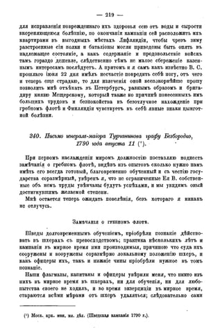 — 219 —
для исправленія поврежденнаго ихъ здоровья сею отъ воды и сырости
вкореняющеюся болѣзнію, по окончаніи кампаніи сей расположить ихъ
квартирами въ выгодныхъ мѣстахъ Лифляндіи, чтобы чрезъ зиму
разстроенные сіи полки и баталіоны могли приведены быть опять въ
надлежащее состояніе, а какъ содержаніе и продовольствіе войскъ
тамъ гораздо дешевле, слѣдственно тѣмъ не малое сбережете казен-
нымъ интересамъ послѣдуетъ. А притомъ и я самъ какъ извѣстно В. С.
прошлаго іюня 22 дня имѣлъ несчастіе повредить себѣ ногу, отъ чего
и теперь еще страдаю, то для излеченія оной всепокорнѣйше прошу
позволить мнѣ отъѣхать въ Петербургъ, равнымъ образомъ и брига-
диру князю Мещерскому, который также но причинѣ понесенныхъ имъ
болыпихъ трудовъ и безііокойства въ безотлучное нахожденіе при
гребномъ флотѣ и Финляндіи чувствуетъ въ себѣ явные знаки цингот-
ной болѣзни.
240. Письмо генерам-маіора Турчаншова графу Безбородко,
1790 года августа 11 (').
При первомъ наслажденіи миромъ должностію поставляю поднесть
замѣчанія о гребномъ флотѣ, видѣвъ изъ опытовъ сколько нужно намъ
имѣть его всегда готовый, благовременно обученный и съ честію госу-
дарства соразмѣрный, увѣренъ я, что не ограниченные Е я В. собствен-
ные объ немъ труды увѣнчаны будутъ успѣхами, и мы увидимъ оный
достигнувшимъ желаемой степени.
Мнѣ остается теперь ожидать повелѣнія, безъ котораго я никакъ
не отлучусь.
ЗАМѢЧАНІЯ О ГРЕБНОМЪ ФЛОТѢ.
Шведы долговременнымъ обученіемъ, пріобрѣли познаніе дѣйство-
вать въ шхерахъ съ превосходствомъ; практика нѣсколькихъ лѣтъ и
кампаніи въ мирное время ими производимыя, причиною что суда ихъ
сооружены и вооружены соразмѣрно локальному положенію шхеръ, и
какъ офицеры ихъ, такъ и нижніе чины пріобрѣли нужное въ томъ
познаніе.
Наши флагманы, капитаны и офицеры увѣрили меня, что никто изъ
нихъ въ мирное время въ шхерахъ, ни для обученія, ни для любо-
пытства своего не ходилъ, и во время экзерциціи въ мирное время,
стараются всѣми мѣрами отъ шхеръ удаляться; слѣдовательно сами
(J ) Моск. арх. мин. ин. дѣл. (Шведская кампанія 1790 года).
 