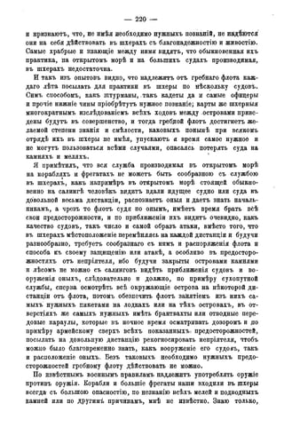 — 220 —
и нризнаютъ, что, не имѣя необходимо нужныхъ познаній, не н&дѣются
они на себя дѣйствовать въ шхерахъ съ благонадежностію и живостію.
Самые храбрые и знающіе между ними видятъ, что обыкновенная ихъ
практика, на открытомъ морѣ и на болыпихъ судахъ производимая,
въ шхерахъ недостаточна.
И такъ изъ опытовъ видно, что надлежитъ отъ гребнаго флота каж-
даго лѣта посылать для практики въ шхеры по нѣскольку судовъ.
Симъ способомъ, какъ штурманы,. такъ кадеты да и самые офицеры
и прочіе нижніе чины пріобрѣтутъ нужное познаніе; карты же шхерныя
многократнымъ изслѣдованіемъ всѣхъ ходовъ между островами приве-
дены будутъ въ совершенство, и тогда гребдой флотъ достигнетъ же-
лаемой степени знанія и смѣлости, каковыхъ понынѣ при всякомъ
отрядѣ ихъ въ шхеры не имѣя, упускаютъ и время самое нужное и
не могутъ пользоваться всѣми случаями, опасаясь потерять суда на
камняхъ и меляхъ.
Я примѣтилъ, что вся служба производимая въ открытомъ морѣ
на корабляхъ и фрегатахъ не можетъ быть сообразною съ службою
въ шхерахъ, какъ напримѣръ въ открытомъ морѣ стоящей обыкно-
венно на салингѣ человѣкъ видитъ вдали идущее судно или суда въ
довольной весьма дистанціи, распознаетъ оныя и даетъ знать началь-
никам^ а чрезъ то флотъ судя по онымъ, имѣетъ время брать всѣ
свои предосторожности, и по приближеніи ихъ видитъ очевидно, какъ
качество судовъ, такъ число и самой образъ атаки, вмѣсто того, что
въ шхерахъ мѣстоположеніе перемѣняясь на каждой дистанціи и будучи
разнообразно, требуетъ сообразнаго съ нимъ и расноряженія флота и
способа къ своему защищенію или атакѣ, а особливо въ предосторо-
жностяхъ отъ непріятеля, ибо будучи закрыты островами камнями
и лѣсомъ не можно съ салинговъ видѣть приближенія судовъ и во-
оруженія оныхъ, слѣдовательно и должно, по примѣру сухопутной
службы, сперва осмотрѣть всѣ окружающіе острова на нѣкоторой ди-
станціи отъ флота, потомъ обезпечить флотъ занятіемъ изъ нихъ са-
мыхъ нужныхъ пикетами на лодкахъ или на тѣхъ островахъ, въ от-
верстіяхъ же самыхъ нужныхъ имѣть брантвахты или отводные пере-
довые караулы, которые въ ночное время осматривать дозоромъ и до
примѣру армейскому сверхъ всѣхъ показанныхъі предосторожностей,
посылать на довольную дистанцію рекогносировать непріятеля, чтобъ
можно было благовременно знать, какъ вооруженіе его судовъ, такъ
и расположеніе оныхъ. Безъ таковыхъ необходимо нужныхъ предо-
сторожностей гребному флоту дѣйствовать не можно.
По извѣстнымъ военнымъ правиламъ надлежитъ употреблять оружіе
противъ оружія. Корабли и болыпіе фрегаты наши входили въ шхеры
всегда^ съ большою опасностію, по незнанію всѣхъ мелей и подводныхъ
камней или по другимі причйнамъ, мнѣ не извѣстно. Знаю только,
 