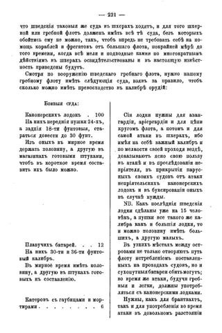 — 221 —
что щведскія таковыя же суда въ шхерахъ ходятъ, и для того шхер-
ной или гребной флотъ долженъ имѣть всѣ тѣ суда, безъ которыхъ
обойтись ему не можно, такъ, чтобъ впредь не требовать себѣ на по-
мощь кораблей и фрегатовъ отъ болыпаго флота, покрайней мѣрѣ до
того времени, когда всѣ мели и подводные камни по многократньшъ
дѣйствіямъ въ шхерахъ освидѣтельствованы и въ настоящую извѣст-
ность приведены будутъ.
Смотря по вооруженію шведскаго гребнаго флота, нужно нашему
гребному флоту имѣть слѣдующія суда, взявъ за правило, чтобъ
сколько можно имѣть превосходство въ калибрѣ орудій:
Б О Е В Ы Я СУДА:
Канонерскихъ лодокъ . 100
На нихъ переднія пушки 24-хъ,
а заднія 18-ти фунтовыя, ста-
раться довести до 30 фунт.
Изъ оныхъ въ мирное время
держать половину, а другую въ
магазинахъ готовыми штуками,
чтобъ въ короткое время соста-
вить ихъ было можно.
Плавучихъ батарей. . . 12
На нихъ 30-ти и 36-ти фунто-
вый калибръ.
Въ мирное время имѣть поло-
вину, а другую въ штукахъ гото-
выхъ къ составленію.
Катеровъ съ гаубицами и мор-
тирами 6
Сіи лодки нужны для аван-
гардіи, аріергардіи и для цѣпи
кругомъ флота, а потомъ и для
самой атаки въ шхерахъ, ибо
имѣя на себѣ важный калибръ и
по мелкости своей проходя вездѣ,
доказываютъ ясно свою пользу
въ атакѣ и въ преслѣдованіи не-
нріятеля, въ прикрытіи парус-
ныхъ своихъ судовъ отъ атаки
непріятельскихъ канонерскихъ
лодокъ и въ буксированіи оныхъ
въ случаѣ нужды.
NB. Какъ послѣднія шведскія
лодки сдѣланы уже на 15 чело-
вѣкъ, а пушки все такого же ка-
либра какъ и болыпія лодки, то
и можно половину имѣть боль-
шихъ, а другую малыхъ.
Въ узкихъ мѣстахъ между ост-
ровами не только отворяютъ путь
флоту истребленіемъ поставлен-
ныхъ на проходахъ судовъ, но и
сухопутныя батареи сбить могутъ;
во время же атаки, будучи греб-
ныя и легки, должны употреб-
ляться съ канонерскими лодками.
Нужны, какъ для брантвахтъ,
такъ и для употребленія во время
атаки въ довольномъ разстояніи
 