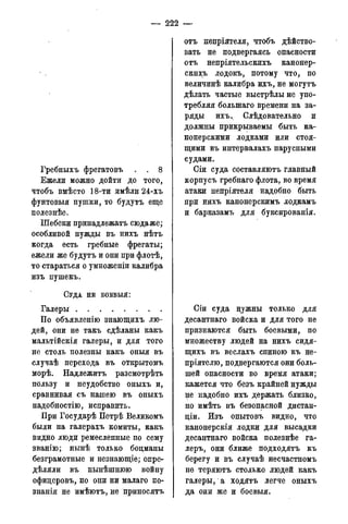 — 222 —
Гребныхъ фрегатовъ . . 8
Ежели можно дойти до того,
чтобъ вмѣсто 18-ти имѣли 24-хъ
фунтовыя пушки, то будутъ еще
полезнѣе.
Шебеки принадлежать сюдаже;
особливой нужды въ нихъ нѣтъ
когда есть гребные фрегаты;
ежели же будутъ и они при флотѣ,
то стараться о умноженіи калибра
изъ пушекъ.
СУДА НЕ БОЕВЫЯ:
Галеры
По объявленію знающихъ лю-
дей, они не такъ сдѣланы какъ
мальтійскія галеры, и для того
не столь полезны какъ оныя въ
случаѣ перехода въ открытомъ
морѣ. Надлежитъ разсмотрѣть
пользу и неудобство оныхъ и,
сравнивая съ нашею въ оныхъ
надобностію, исправить.
При Государѣ Петрѣ Великомъ
были на галерахъ комиты, какъ
видно люди ремесленные по сему
званію; нынѣ только боцманы
безграмотные и незнающіе; опре-
дѣляли въ нынѣшнюю войну
офицеровъ, но они ни малаго по-
знанія не имѣютъ, не приносятъ
отъ непріятеля, чтобъ дѣйство-
вать не подвергаясь опасности
отъ непріятельскихъ канонер-
скихъ лодокъ, потому что, по
величинѣ калибра ихъ, не могутъ
дѣлать частые выстрѣлыне упо-
требляя болынаго времени на за-
ряды ихъ.. Слѣдовательно и
должны прикрываемы быть ка-
нонерскими лодками или стоя-
щими въ интервалахъ парусными
судами.
Сіи суда составляютъ главный
корпусъ гребнаго флота, во время
атаки непріятеля надобно быть
при нихъ канонерскимъ лодкамъ
и барказамъ для буксированія.
Сіи суда нужны только для
десантнаго войска и для того не
признаются быть боевыми, по
множеству людей на нихъ сидя-
щихъ въ веслахъ спиною къ не-
пріятелю, подвергаются они боль-
шей опасности во время атаки;
кажется что безъ крайней нужды
не надобно ихъ держать близко,
но имѣть въ безопасной дистан-
ціи. Изъ опытовъ видно, что
канонерскія лодки для высадки
десантнаго войска полезнѣе га-
леръ, они ближе подходятъ къ
берегу и въ случаѣ несчастномъ
не теряютъ столько людей какъ
галеры, а ходятъ легче оныхъ
да они же и боевыя.
 