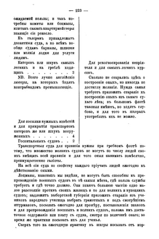 — 223 —
ожидаемой пользы; и такъ по-
требны комиты или боцманы,
или такъ сказать квартирмейстеры
знающіе сіе ремесло.
Къ галерамъ принадлежать
десантныя суда, а ко всѣмъ во-
обще судамъ барказы, шлюпки
или мелкія лодки для услуги
людямъ.
Катеровъ или шкунъ самыхъ
легкихъ и на греблѣ ходя-
щихъ 2
NB. Всего лучше англійскіе
люгеры, на которыхъ ѣздятъ
контрабандомъ промышляющіе.
Для рекогносированія непрія-
теля и для самыхъ легкихъ кур-
совъ.
Сколько не старались здѣсь о
построеніи оныхъ, но никогда не
достигли желанія. Нужда самая
требуетъ приложить стараніе къ
построенію оныхъ изъ самаго су-
хаго лѣса; въ большомъ флотѣ
таковыя имѣютъ, но ходятъ глу-
боко, и для того въ шхерахъ
употреблять ихъ не можно.
Для посылки нужныхъ извѣстій
и для прикрытія транспортовъ
катеровъ же или шхунъ воору-
женныхъ 4
Госпитальныхъ судовъ . . 2
Транспортныя суда для провизіи нужны при гребномъ флотѣ по-
тому, что множество мелкихъ судовъ не могутъ по числу людей сво-
ихъ вмѣщать всей провизіи и для того оныя нанимать помѣсячно,
преимущественно галіоты.
На всѣ сіи суда по свойству каждаго пріучать людей ежегодно къ
дѣйствованію оными.
Лоцманы, каковыхъ мы видѣли, не могутъ быть способны къ пре-
провожденію военныхъ судовъ въ тѣ самыя мѣста, гдѣ польза службы
требуетъ и гдѣ точно должно. Они знаютъ большею частію одно ма-
лое разстояніе противъ своихъ жилищъ и то для мелкихъ и купецкихъ
судовъ; надлежитъ выборгской губерніи приложить стараніе изъ уче-
никовъ народнаго училища выбрать грамотныхъ и подъ смотрѣніемъ
штурмановъ, посылать ежегодно для промѣру, постановленія знаковъ
и для препровожденія военныхъ и всякихъ судовъ, положа имъ доста-
точное содержаніе или плату съ судна, смотря по величинѣ онаго; во
время же практики посылать ихъ для ученья.
Сверхъ того на ежегодную практику въ шхеры посылать отъ мор-
 
