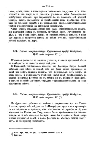 — 224 —
скаго, сухопутнаго и инженернаго кадетскихъ корпусовъ отъ водо-
ходнаго и отъ народныхъ училищъ, ученйковъ дабы благовременно
пріобрѣтали познаніе; при отправленіи же въ кампанію сей учебной
эскадры давать наставленія къ изслѣдованію всего необходимо нуж-
наго къ Шхерной службѣ и по возвращеніи оной. освидѣтельствовать
успѣхи пріобрѣтенныя въ шхерныхъ познаніяхъ.
Число судовъ показанное мною есть самое ограниченное,, по. оконча-
ніи нынѣшней войны съ шведами, проѣзжая чрезъ Роченсальмъ ви-
дѣлъ я, что послѣ всѣхъ потерь въ разныхъ мѣстахъ осталось у нихъ
160 лодокъ и множество шхунъ по всѣмъ устьямъ употребляемымъ
вмѣсто казаковъ на морѣ.
241. Письмо генерам-магора Турчашнова графу Безбородко,
1790 года августа 15 (*).
.Шведская флотилія по частямъ уходитъ, и ежели противный вѣтръ
не помѣшаетъ, то кажется скоро выйдетъ.
О Питкопасѣ осмѣливаюсь донесть, что Государь Петръ Великій
избиралъ оное мѣсто по нуждѣ, ибо оно было самое граничное, но
нынѣ изъ всѣхъ опытовъ видимъ, что Роченсальмъ есть входъ въ
наши шхеры и прикрываетъ Гекфорсъ; имѣя оный укрѣпленнымъ не
можетъ шведская флотилія ни въ шхеры ни къ Гекфорсу проходить,
и такъ не полезнѣе ли будетъ учредить укрѣпительную гавань въ семъ
послѣднемъ мѣстѣ.
242. Письмо генерале-маіора Турчанинова графу Безбородко,
1790 года августа 16 (2).
На фрегатахъ гребныхъ и шебекахъ отправляемъ щ>і въ Ревель
2 полка, прочіе всѣ пойдутъ въ С.-Петербургъ куда и вся артиллерія
съ ея снарядами отправится, сію послѣднюю не руденѣе ли будетъ
доставить въ Ревель или Ригу; ежели бы не приближающаяся осенняя
погода, то и всѣ плавущія батареи также бы отправить. Какъ скоро
шведы отправятся домой и наша флотилія по мѣстамъ своимъ в,ысту-
питъ, то не премину поспѣшить.
(*) Моск. арх. мин. ин. дѣл. (Шведская кампанія 1790 г.).
(2)Арх.морск.минист.(Копіисъименныхъуказовъ,кн.№339).
 