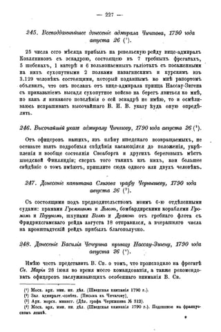 — 227 -
245. Всеподданнѣйшее донесете адмирала Чичагова, 1790 года
августа 26 (').
25 числа сего мѣсяца прибыль на ревельскую рейду вице-адмиралъ
Козляниновъ съ эскадрою, состоящею въ 7 гребныхъ фрегатахъ,
5 шебекахъ, 1 катерѣ и 6 вольнонаемныхъ галіотахъ съ посаженными
на нихъ сухопутными 2 полками навагинскимъ и курскимъ изъ
3.129 человѣкъ состоящими, который поданнымъ ко мнѣ рапортомъ
объявилъ, что онъ посланъ отъ вице-адмирала принца Нассау-Зигена
съ приказаніемъ высадя сухопутное войско на берегъ явиться ко мнѣ,
но какъ я никакого повелѣнія о сей эскадрѣ не имѣю, то и осмѣли-
ваюсь испрашивать высочайшаго В. И. В. указу куда оную опредѣ-
лить.
246. Высочайшгй указе адмиралу Чичагову, 1790 года августа 26 (2).
Отъ офицеровъ нашихъ, изъ плѣну шведскаго возвращаемыхъ, не
оставьте взять подробныя свѣдѣнія касающіяся до положенія, укрѣ-
пленія и вообще состоянія Свеаборга и другихъ береговыхъ мѣстъ
шведской Финляндіи; сверхъ того такихъ изъ нихъ, кои большее
свѣдѣніе о томъ имѣютъ, пришлите сюда одного или двухъ человѣкъ.
247. Донесете капитана Слизова графу Чернышеву, 1790 года
августа 26 (3).
Съ состоящими подъ предводительствомъ моимъ 6-ю отдѣленными
судами: прамами Гремяитмъ и Лъвомъ, бомбардирскими кораблями Гро-
момъ и Перуномъ, шхунами Волкъ и Драконь отъ гребнаго . флота съ
Фридрихсгамскаго рейда августа 18 отправился, а вчерашняго числа
на кронштадтскій рейдъ прибыль благополучно.
248. Донесеніе Василія Чечерша принцу Нассау-Зтену, 1790 года
августа 26 (4).
Имѣю честь представить В. Св. о томъ, что происходило на фрегатѣ
Св. Маргя 28 іюня во время моего командованія, а также рекомендо-
вать офицеровъ заслуживающихъ особеннаго вниманія В. Св.
(J ) Моск. арх. мин. ин. дѣл. (Шведская камланія 1790 г.).
(2) Зал. адмиралт.-совѣта. (Письма къ Чичагову).
(3) Арх. морск. минист. (Дѣл. графа Чернышева № 312).
(4) Моск. арх. мин. ин. дѣл. (Шведская кампанія 1790 г.). Подлинное на француз-
скомъ языкѣ.
*
 