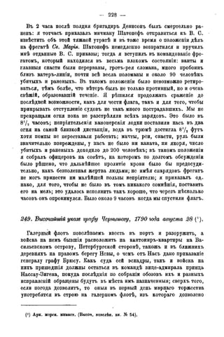 228 —
Въ 2 часа послѣ полдня бригадиръ Денисонъ былъ смертельно ра-
ненъ: я тотчасъ приказалъ мичману Шатонефъ отправиться къ В. С.
извѣстить объ этой тяжкой утратѣ и въ тоже время о положеніи дѣлъ
на фрегатѣ Св. Марья. Шатонефъ немедленно возвратился и вручилъ
мнѣ отданные В. С. приказы; тогда я вступилъ въ командованіе фре-
гатомъ, который находился въ весьма плохомъ состояніи: ванты и
главныя снасти были перерваны, гротъ-рея сломана, много пробоинъ
близъ ватеръ-линіи, почти всѣ весла поломаны и около 90 человѣкъ
убитыхъ и раненыхъ. Въ такомъ положеніи было невозможно ретиро-
ваться, тѣмъ болѣе, что вѣтеръ былъ не только противный, но и очень
свѣжій, образовавшій теченіе. Я рѣшился продолжать сраженіе до
послѣдней возможности, какъ для чести флага, такъ и для того, чтобы
прикрывать отступленіе судовъ не такъ много пострадавшихъ. Мы не
прекращали огня пока не разстрѣляли всѣхъ зарядовъ. Это было въ
8! /2 часовъ; непріятельскія канонерскія лодки поставили насъ въ два
огня на самой близкой дистанціи, вода въ трюмѣ достигла 872 футъ
хотя помпы не переставали работать; мачты, реи, снасти, руль были
значительно повреждены, у насъ не было ни каната, ни якоря, число
убитыхъ и раненыхъ доходило до 200 человѣкъ; въ такомъ положеніи
я собралъ офидеровъ на совѣтъ, на которомъ по долгомъ обсужденіи
было рѣшено, что дальнѣйшее пролитіе крови было бы предосуди-
тельно, какъ безполезная жертва людьми; не имѣя снарядовъ фрегатъ
не могъ принести ни малѣйшей пользы непріятелю; я приказалъ од-
нако, для того, чтобы не было въ томъ никакого сомнѣнія, поставить
его на мель; это удалось исполнить такъ хорошо, что черезъ нѣсколько
часовъ онъ опрокинулся. Было около 9 часовъ когда мы спустили флагъ.
249. Высочайшгй указе графу Чернышеву, 1790 года августа 28 (*).
Галерный флотъ повелѣваемъ ввесть въ портъ и разоружить, а
войска на немъ бывшія расположить на кантониръ-квартиры на Ва-
сильевскомъ острову, Петербургской сторонѣ, такожъ и въ ближнихъ
деревняхъ на правомъ берегу Невы, о чемъ отъ Насъ дано приказаніе
генералу графу Брюсу. Какъ суда сей эскадры, такъ и войска на
нихъ пришедшія должны остаться въ командѣ вице-адмирала принца
Нассау-Зигена, покуда послѣднія по собраніи обозовъ ихъ и разныхъ
исправленій обращены будутъ въ мѣста имъ назначенный; сверхъ того,
если погода дозволитъ, то оныя въ первый день мирнаго торжества
употребятся въ строю на галерномъ флотѣ, изъ котораго дозволено
(*) Арх. морск. минист. (Высоч. повелѣн. кн. № 54).
 