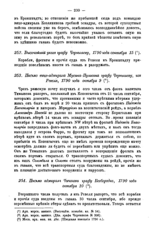 — 230 —
въ Кронштадтъ; во отношеніи же прибывшей сюда подъ командою
вице-адмирала Козлянинова гребной эскадры, съ которой сухопутныя
войска свезены уже на берегъ, осмѣливаюсь всеподданнѣйше донесть,
что если благоугодно будетъ высочайше указать оставить онуіо на
зиму въ ревельскомъ портѣ, то безъ крайней тѣсноты помѣстить оную
въ здѣшнюю гавань будетъ невозможно.
252. Высочайшгй указе графу Чернышеву, 1790 года сентября 15 (').
Корабли, фрегаты и прочія суда изъ Ревеля къ Кронштадту при-
шедшіе повелѣваемъ ввести въ гавань и разоружить.
253. Письмо вице-адмирала Мусина-Пушкгіна графу Чернышеву, изе
Ревеля, 1790 года октября 9 (2).
Чрезъ рижскую почту получилъ я сего числа отъ флота капитана
Тимашева рапортъ, посланный изъ Копенгагена отъ 21 числа сентября,
которымъ доносйтъ, что противными и часто крѣпкими вѣтрами удер-
жимъ онъ былъ въ морѣ и 20 числа пришелъ съ фрегатомъ Надежда
Благополучія и катеромъ Меркуріемъ на копенгагенскій рейдъ, а корабль
Ллександръ Невскій не далеко по восточную сторону Борнгольма при
крѣпкомъ .вѣтрѣ 14 числа отъ эскадры отсталъ. Во / время плаванія
сентября 8 числа при крѣпкомъ NW вѣтрѣ на фрегатѣ Надежда Благо-
полуЧія повредилась фокъ-мачта въ двухъ мѣстахъ, и какъ онъ тогда
находился у острова Фарро, то фрегату при томъ не позволяюшемъ
вѣтрѣ идти къ своимъ портамъ, приказалъ держаться съ собою, по
прибытіи въ Копенгагенъ еще не имѣлъ времени поврежденную мачту
осмотрѣть должно ли будетъ ее перемѣнить или укрѣпить еще можно.
Онъ же Тимашевъ долгомъ поставляетъ о возвращеніи фрегата къ
своимъ портамъ стараться. О транспортныхъ судахъ доносйтъ, что
изъ нихъ Соломбала и Соловки стоятъ вооружены на рейдѣ, прочія же
въ гавани, что всѣ транспортныя суда благонадежны, но не имѣютъ
къ плаванію достаточнаго вооруженія и парусовъ.
254. Письмо адмирала Чичагова графу Безбородко, 1790 года
октября 10 (3).
Вчерашняго числа получилъ я изъ Ревеля рапортъ, что всѣ корабли
и прочія суда введены въ гавань 30 числа сентября, ибо прежде
перемѣнные крѣпкіе вѣтры сдѣлать то препятствовали. Теперь остается
(*) Арх. морск. минист. (Высочайш. повелѣн. кн. № 54).
(2) Арх. морск. минист. (Дѣл. графа Червышева № 306).
(3 ) Моск. арх. мин. ин. дѣл. (Шведская кампанія 1790 г.).
 