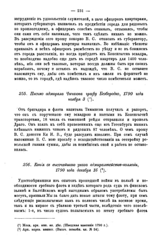 — 231 —
ватрудненіе въ удовольствіи служителей, а паче офицеровъ квартирами,
которыхъ губернаторъ назначилъ въ предмѣстіи города для рядовыхъ
по прошлогоднему, а офицерамъ совсѣмъ отказалъ, отзываясь, чтобы
они сами отъ себя нанимали, чего тамъ сдѣлать никакъ не можно.
Въ разсужденіи сего прошу покорно В. С. отписать къ губернатору,
чтобы онъ и офицерамъ квартиры назначилъ. Во избѣжаніе тѣсноты
приказать я всѣхъ офицеровъ размѣстить по уѣзду и не въ ближнемъ
отъ города разстояніи, но когда прибудетъ изъ Копенгагена эскадра,
то необходимо надобно еще дать въ городѣ квартиръ для 1400 чело-
вѣкъ, ибо они всѣ таковые, которые всегда должны быть при своихъ
корабляхъ, почему и остаюсь въ надеждѣ, что В. С. не оставите
напомянуть ему, дабы онъ помѣстилъ и ихъ ежели въ форштатѣ не
можно, то въ городѣ, гдѣ надѣюсь таковое число помѣститься можетъ.
255. Письмо адмирала Чичагова графу Безбородко, 1790 года
ноября 3 (').
Отъ бригадира и флота капитана Тимашева получилъ я рапортъ,
что онъ съ порученною ему эскадрою и взятыми въ Копенгагенѣ
транспортами, 18 числа съ тамошней рейды отправился и прошелъ
Драго. Онъ взялъ къ себѣ привезенныхъ еще изъ Готенбурга нашихъ
плѣнныхъ нижнихъ чиновъ и рядовыхъ 87 человѣкъ. О чемъ прошу
В. С. донести Ея И. В., буде разсудить изволите. При семъ случаѣ
напоминаю В. С. мою просьбу о исходатайствованіи на отстройку ре-
вельской гавани суммы, дабы за неимѣніемъ оной и работа не остано-
вилась.
256. Еопія се высочайшаго указа адмиралмейсмве-коллеии,
1790 года декабря 16 (2).
Удостовѣрившися изъ опытовъ прошедшей войны въ пользѣ и не-
обходимости гребнаго флота и видѣвъ котораго рода суда въ финскомъ
заливѣ и Балтійскомъ морѣ выгоднымъ образомъ употребляемы быть
могутъ, признали Мы за благо дать новые штаты тому флоту, при семъ
слѣдующіе располагаемые какъ въ полномъ числѣ на военное время,
такъ и на мирное съ убавкою третьей части, вслѣдствіе чего повелѣ-
ваемъ: 1-е, въ число судовъ полагаемыхъ по штату гребнаго флота
(*) Моск. арх. мин. ин. дѣл. (Шведская кампанія 1790 г.).
(2) Арх. морск. минист.(Копіисъименныхъуказовъ,кн.№ 339).
 