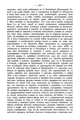 — 232 —
включить, какъ нынѣ имѣющіяся въ С.-Петербургѣ, Кронштадтѣ, Ре-
велѣ и на озерѣ Саймѣ, такъ и строющіяся на Двинѣ въ Бѣлоруссіи
й близь Риги какія къ которому роду свойственнѣе причтены быть
долженствуютъ, а за тѣмъ учинить надлежащее распоряженіе, дабы
полагаемое количество на мирное время действительно въ теченіи
6 лѣтъ, начиная съ наступающаго 1791 года, или и скорѣе отстроено
было; 2-е, по числу людей въ штатѣ показанному адмиралтейской
Ёоллегіи сдѣлать такое положеніе суммамъ потребнымъ на жалованье,
провіантъ сухопутный и морскій, на мундирныя, аммуничныя и ору-
жейный вещи по мирному и военному комплектамъ, такожъ на построе-
ніе, какъ выше сказано, недостающимъ еще по мирному времени су-
довъ, на снабдѣніе ихъ артиллеріею и прочимъ надобнымъ, на дополне-
ніе и всего полагаемаго въ случаѣ войны количества и на ежегодное
содержаніе и возобновленіе вообще судовъ со всѣмъ къ нимъ при-
надлежащимъ, и сіи вѣдомости Намъ представить, на утвержденіе;
3-е, что касается до военнаго комплекта, то для онаго имѣть въ
готовности въ близости къ С.-Петербургу и Олонцу для строенія су-
довъ лѣса обдѣланные въ штукахъ и всякіе другіе матеріалы не
подверженные скорому поврежденію или согнитію, дабы когда вос-
требуетъ нужда, съ крайнимъ поспѣшеніемъ суда изъ сухаго лѣса
прочнымъ образомъ составить было можно; 4-е, строеніе производить
гдѣ удобнѣе и дешевле, напримѣръ: меныпія суда въ С.-Петербургѣ
и Олонцѣ, а фрегаты въ Кронштадтѣ и С.-Цетербургѣ, сдѣлавъ для
сего послѣдняго мѣста камели, въ разсужденіи что строеніе ихъ обой-
дется въ меньшую дѣну нежели въ Кронштадтѣ; 5-е, наполняя поло-
женное по мирному времени число судовъ изъ опредѣляемой на то
суммы, снабдить ихъ артиллеріего и прочимъ надобнымъ, а между
тѣмъ и для военнаго комплекта орудія и къ нимъ принадлежащее
снаряды исподволь заготовляемы и хранимы быть должны; 6-е, учреж-
дая надъ гребнымъ флотомъ нашимъ особаго адмирала изъ числа поло-
женныхъ въ штатѣ 1782 года, возлагаемъ на особенное его попеченіе
все, что относится до строенія, вооруженія и снабдѣнія того флота,
предоставляя ему на. указанномъ основаніи распоряжать командою.
По дѣламъ касающимся до части ему ввѣренной присутствовать ему
въ адмиралтейской нашей коллегіи, имѣя въ ней ходатайство и голосъ
по своему начальству и давая, въ чемъ слѣдуетъ, ей отвѣтъ; 7-е, глав-
ному порту гребнаго нашего флота быть въ с.-петербургской галерной
гавани, которая по тому со всѣми къ ней принадлежащими людьми,
строеніями и запасами будетъ состоять подъ. точнымъ вѣдѣніемъ ад-
мирала гребнымъ флотомъ командующаго, равнымъ образомъ и прочіе
порты и верфи для гребнаго флота единственно учрежденные, или
впредь учреждаемые, подъ его же начальствомъ быть имѣютъ; 8-е, на
попеченіе адмирала гребнымъ флотомъ командующаго возлагаемъ рас-
 