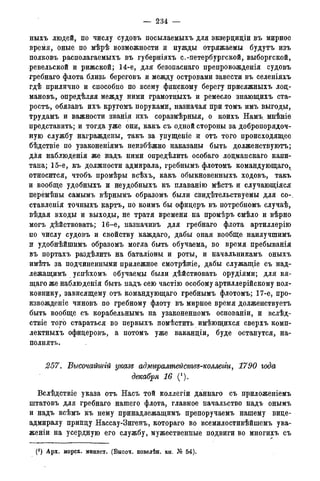 — 234 —
ныхъ людей, по числу судовъ посылаемыхъ для экзерциціи въ мирное
время, оные по мѣрѣ возможности и нужды отряжаемы будутъ изъ
полковъ располагаемыхъ въ губерніяхъ с.-петербургской, выборгской,
ревельской и рижской; 14-е, для безопаснаго препровожденія судовъ
гребнаго флота близь береговъ и между островами завести въ селеніяхъ
гдѣ прилично и способно по всему финскому берегу присяжныхъ лоц-
мановъ, опредѣляя между ними грамотцыхъ и ремесло знающихъ ста-
рость, обязавъ ихъ кругомъ поруками, назначая при томъ имъ выгоды,
трудамъ и важности званія ихъ соразмѣрныя, о коихъ Намъ. мнѣніе
представить; и тогда уже они, какъ съ одной стороны за добропорядоч-
ную службу награждены, такъ за упущеніе и отъ того происходящее
бѣдствіе по узаконеніямъ неизбѣжно наказаны быть долженствуютъ;
для наблюденія же надъ ними определить особаго лоцманскаго капи-
тана; 15-е, къ должности адмирала, гребнымъ флотомъ командующаго,
относится, чтобъ промѣры всѣхъ, какъ обыкновенныхъ ходовъ, такъ
и вообще удобныхъ и неудобныхъ къ плаванію мѣстъ и случающіяся
перемѣны самымъ вѣрнымъ образомъ были свидетельствуемы для со-,
ставленія точныхъ картъ, по коимъ бы офидеръ въ потребномъ случаѣ,
вѣдая входы и выходы, не тратя времени на промѣръ смѣло и вѣрно
могъ дѣйствовать; 16-е, назначивъ для гребнаго флота артиллерію
по числу судовъ и свойству каждаго, дабы оная вообще наилучшимъ
и удобнѣйшимъ образомъ могла быть обучаема, во время пребыванія
въ портахъ раздѣлить на баталіоны и роты, и начальникамъ оныхъ
имѣть за подчиненными прилежное смотрѣніе, дабы служащіе съ над-
лежащимъ успѣхомъ обучаемы были дѣйствовать орудіями; для вя-
щаго же наблюденія быть надъ сею частію особому артиллерійскому пол-
ковнику, зависящему отъ командующаго гребнымъ флотомъ; 17-е, про-
извожденіе чиновъ по гребному флоту въ мирное время долженствуетъ
быть вообще съ корабельнымъ на узаконенномъ основаніи, и вслѣд-
ствіе того стараться во первыхъ помѣстить имѣющихся сверхъ комп-
лектныхъ офицеровъ, а потомъ уже ваканціи, буде останутся, на-
полнять.
257. Высочайшгй указе адмгсралтействе-коллегги, 1790 года
декабря 16 (*).
Вслѣдствіе указа отъ Насъ той коллегіи даннаго съ приложеніемъ
штатовъ для гребнаго нашего флота, главное начальство надъ онымъ
и надъ всѣмъ къ нему принадлежащимъ препоручаемъ нашему вице-
адмиралу принцу Нассау-Зигенъ, котораго во всемилостивѣйшемъ ува-
женіи на усердную его службу, мужественные подвиги во многихъ съ
(') Арх. морск. минист. (Высоч. повелѣн. кн. № 54).
 