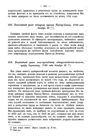— 235 —
непріятелемъ сраженіяхъ и ревностные труды въ командованіи помя-
нутымъ флотомъ и въ приведены его въ устройство, пожаловали Мы ,
въ наши адмиралы въ число положенныхъ по штату 1782 года.
258. Высочайшгй указе адмиралу принцу Нассау-Зигену, 1790 года
декабря 16 (1).
?
Снабдивъ гребной флотъ • нашъ новымъ штатомъ и препоручивъ вамъ
главное начальство надъ онымъ, для споспѣшества къ его устройству
дозволяемъ выписать 20 офидеровъ иностранныхъ, имѣющихъ знаніе
въ ремеслѣ ихъ и людей благонадежныхъ въ число лейтенантовъ,
капитанъ-лейтенантовъ и капитановъ 2 ранга, съ тѣмъ чтобы между }
ними имѣть нѣсколько человѣкъ искусныхъ въ артиллерійской наукѣ; ;
надъ артиллеріею же гребнаго флота повелѣваемъ поручить началь-
ство инженерному подполковнику Прево-де-Люміану.
259. Высочайшгй указе вице-президенту адмиралтействе-коллепи,
графу Чернышеву, 1790 года декабря 16 (2).
Изъ указа нашего адмиралтейской коллегіи даннаго, вы извѣстны,
что мы, снабдивъ новымъ штатомъ и разными распоряженіями гребной
нашъ флотъ, предписали быть оному подъ начальствомъ особаго адми-
рала изъ числа положенныхъ въ штатѣ 1782 года, въ вѣдомствѣ ко-
тораго галерный здѣшній портъ со всѣми къ нему принадлежащими
строеніями и заведеніями, да и всѣ прочіе порты и верфи единственно
для помянутаго флота учрежденный или впредь учреждаемыя состоять
имѣютъ. Сіе начальство надъ гребнымъ флотомъ препоручили Мы на-
шему адмиралу принцу Нассау-Зигенъ, командовавшему имъ въ тече-
ніи бывшей съ королемъ шведскимъ войны, которому и повелѣваемъ
отдать все къ возложенной на него должности принадлежащее. При
семъ случаѣ воспоминая съ особливымъ благоволеніемъ ваши усерд-
ные и ревностные труды по бытности сія части въ вѣдѣніи вашемъ
понесенные, въ знакъ монаршаго нашего къ нимъ признанія, указали
Мы производить вамъ, въ прибавку къ получаемымъ до сего на столъ
по 6000 руб. на годъ, еще по 6000 же руб., сохраняя при васъ штатъ
вашъ, и въ полномъ удостовѣреніи, что вы служеніе ваше Намъ въ
другихъ важныхъ должностяхъ вамъ ввѣренныхъ усердно продолжать
не оставите.
0 ) Арх. морск. минист. (Высоч. повелѣн. кн. № 54).
(2) Тамъ же.
 