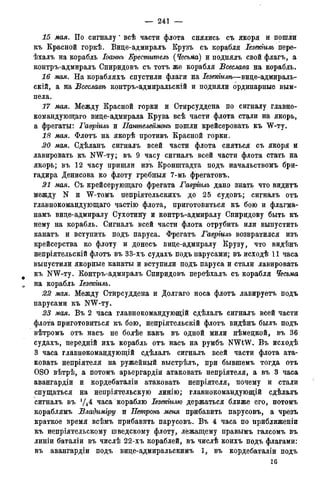 — 241 —
15 мая. По сигналу" всѣ части флота снялись съ якоря и пошли
къ Красной горкѣ. Вице-адмиралъ Крузъ съ корабля Іезекгиль пере-
ѣхалъ на корабль Іоаннъ Креститель (Чесьма) и поднялъ свой флагъ, а
контръ-адмиралъ Спиридовъ съ тотъ же корабля Всеслава на корабль.
16 мая. На корабляхъ спустили флаги на Іезетилѣ—вице-адмираль-
скій, а на Всеславѣ контръ-адмиральскій и подняли ординарные вым-
пела.
17 мая. Между Красной горки и Стирсуддена по сигналу главно-
командующего вице-адмирала Круза всѣ части флота ст^ли на якорь,
а фрегаты: Гавріилъ и Пантелеймонъ пошли крейсеровать къ W-ту.
18 мая. Флотъ на якорѣ противъ Красной горки.
20 мая. Сдѣланъ сигналъ всей части флота сняться съ якоря и
лавировать къ NW-ту; въ 9 часу сигналъ всей части флота стать на
якорь; въ 12 часу пришли изъ Кронштадта подъ начальствомъ бри-
гадира Денисова ко флоту гребныя 7-мь фрегатовъ.
21 мая. Съ крейсерующаго фрегата Гавріилъ дано знать что видитъ
между N и W-томъ непріятельскихъ до 25 судовъ; сигналъ отъ
главнокомандующего частію флота, приготовиться къ бою и флагма-
намъ вице-адмиралу Сухотину и контръ-адмиралу Спиридову быть къ
нему на корабль. Сигналъ всей части флота отрубить или выпустить
канатъ и вступить подъ паруса. Фрегатъ Гавріцлъ возвратился изъ
крейсерства ко флоту и донесъ вице-адмиралу Крузу, что видѣнъ
непріятельскій флотъ въ 33-хъ судахъ подъ парусами; въ исходѣ 11 часа
выпустили якорные канаты и вступили подъ паруса и стали лавировать
къ NW-ту. Контръ-адмиралъ Спиридовъ переѣхалъ съ корабля Чесьма
0 на корабль Іезекіиль.
22 мая. Между Стирсуддена и Долгаго носа флотъ лавируетъ подъ
парусами къ NW-ту.
23 мая. Въ 2 часа главнокомандующій сдѣлалъ сигналъ всей части
флота приготовиться къ бою, непріятельскій флотъ видѣнъ былъ подъ
вѣтромъ отъ насъ не болѣе какъ въ одной мили нѣмецкой, въ 36
судахъ, передній ихъ корабль отъ насъ на румбъ NWtW. Въ исходѣ
3 часа главнокомандующій сдѣлалъ сигналъ всей части флота ата-
ковать непріятеля на ружейный выстрѣлъ, при бывшемъ тогда отъ
OSO вѣтрѣ, а потомъ арьергардіи атаковать непріятеля, а въ 3 часа
авангардіи и кордебаталіи атаковать непріятеля, почему и стали
спущаться на непріятельскую линію; главнокомандующій сдѣлалъ
сигналъ въ у4 4 часа кораблю Іезекіилю держаться ближе его, потомъ
кораблямъ Владиміру и Нетронъ меня прибавить парусовъ, а чрезъ
краткое время всѣмъ прибавить парусовъ. Въ 4 часа по приближеніи
&ъ непріятельскому шведскому флоту, лежащему правымъ галсомъ въ
линіи баталіи въ числѣ 22-хъ кораблей, въ числѣ коихъ подъ флагами:
въ авангардіи подъ вице-адмиральскимъ 1, въ кордебаталіи подъ
16
 