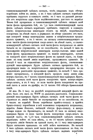 — 243 —
главнокомандующий сдѣлалъ сигналъ, чтобъ упадтимъ подъ вѣтеръ
кораблямъ войти въ линію, а въ 2 часа сдѣланъ сигналъ кораблямъ
прибавить парусовъ и сомкнуть линію; въ 3 часа по дальной дистан-
діи отъ непріятеля ядра были недѣйствительны, для того съ корабля
Чесьма бой прекратили и главнокомандующій сдѣлалъ сигналъ всей
части флота прекратить бой, въ уа 4 часа главнокомандующий части*
флота сдѣлалъ сигналъ кораблямъ прибавить парусовъ и сомкнуть
линію; непріятельская авангардія стоитъ на якорѣ, кордебаталія
поворотила на лѣвый галсъ и держалась къ вѣтру удаляясь отъ насъ;
при поворотѣ между авангардіями нашею и непріятелъскою продол-
жалось сраженіе, а въ 5 часовъ по сигналу главнокомандующего со.
всею частію флота поворотили оверъ-штагъ на лѣвый галсъ, и главно-
командующий сдѣлалъ сигналъ всей части флота построиться въ линію
баталіи не по учрежденію, но по способности; въ началѣ 6 часа въ
прохожденіи непріятельской авангардіи контръ-галсомъ мимо нашей
части флота продолжалось сраженіе съ нашею авангардіею, потомъ
по поворотѣ всего непріятельскаго флота на правый галсъ* съ ближ-
ними къ нему нашей линіи кораблями, продолжалось сраженіе. Въ [
исходѣ 6 часа за отдаленіемъ непріятельскаго флота, главнокоман- ;
дующій вице-адмиралъ Крузъ сдѣлалъ сигналъ прекратить бой, но
арьергардія наша съ не.пріятельскою арьергардіею находясь не въ
отдаленномъ разстояніи продолжали сраженіе; въ началѣ 7 часа сра-
женіе прекратилось, и шведскій флотъ прошелъ нашу линію лежа
контръ-галсомъ; въ 7 часовъ главнокомандующій вице-адмиралъ Крузъ,
сдѣлалъ сигналъ всей части флота поворотить чрезъ контръ-маршъ
оверъ-штагъ, и въ 8 часу со всею частію флота поворотили на пра-
вый галсъ и легли въ дрейфъ; въ 12 часовъ OtS вѣтеръ брамсельный
тихій.
2d мая. Въ 3 часу по расвѣтѣ непріятельскій шведскій флотъ ви-
дѣнъ былъ отъ насъ къ "WNW въ дальномъ разстояніи. Главнокоман-
дующий вице-адмиралъ Крузъ сдѣлалъ сигналъ всей части флота по-
строиться въ линію баталіи не поучрежденію но по способности; въ
8 часовъ на кораблѣ Чесьма перебитыя крюйсъ-стеньгу и крюйсъ
брамъ-стеньгу перемѣнили и всѣ возможныя поврежденія исправлены;
корабль Іоаннъ Боюсловъ, имѣющій сбитую форъ-стеньгу, и катеръ
Гагара пошли въ Кронштадтъ; въ началѣ 10 часа по сигналу вице-
адмирала Круза со всею частію флота поворотили оверъ-штагъ на
правый галсъ; въ J /2 10 часа главнокомандующий сдѣлалъ сигналъ
кораблямъ войти въ свои мѣста, а въ 10 часовъ сдѣлалъ сигналъ
построить линію баталіи на правый галсъ; въ 11 часу вице-адмиралъ
Крузъ сигналомъ призывалъ къ сёбѣ всѣхъ капитановъ. Въ началѣ
3 часа сдѣланъ сигналъ всей части флота приготовиться къ бою; въ
4 часу вице-адмиралъ Крузъ сдѣлалъ сигналъ заднимъ кораблямъ
 