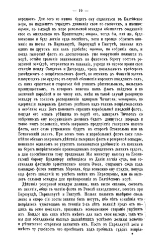 — 19 -
верхность. Для сего не нужно будетъ ему отдаляться въ Балтійское
море, но надлежитъ учредить движенія свои по степенямъ, а именно:
первая, по выходѣ въ море ревельской эскадры обезпечитъ соединеніе
свое съ ожидаемою изъ Кронштадта; вторая, тогда бы, или же, буде
возможно и буде легкія суда поспѣютъ, хотя и прежде обратить вни-
маніе на посты въ Паркалаутѣ, Барезундѣ и Гангутѣ, занимая ихъ
одинъ по другомъ или какъ удобнѣе; третья, по собраніи силъ, и
когда галерный флотъ въ достаточномъ уже вооруженіи появится въ
морѣ, остаѣя храненіе занимаемыхъ на финскомъ берегу постовъ ре-
зервной эскадрѣ, отправится въ плаваніе, учредя на первое время свои
станціи между Сандгама и Дагерорда, чрезъ посылаемыхъ крейсеровъ
развѣдывать о непріятельскомъ флотѣ, не впускать въ Финскій заливъ
плавующихъ его судовъ; въ случаѣ сближенія морскихъ шведскихъ силъ,
съ ними сразиться и стараться бой учииить рѣшительнымъ, пользуясь
преимуществомъ, въ которомъ конечно нашъ флотъ найдется и по
величинѣ кораблей и по числу ихъ, имѣя на такой случай резервную
эскадру въ полномъ распоряженіи адмирала Чичагова; четвертая, по
одержаніи галернымъ флотомъ успѣховъ надъ такимъ непріятельскимъ
и особливо если Богъ поможетъ отразить корабельный шведскій флотъ,
понудя его искать убѣжища въ портѣ его, адмиралъ Чичаговъ со
ввѣреннымъ ему вооруженіемъ долженъ будетъ двинуться впередъ и
такое взять положеніе, чтобъ закрывать предпріятіе галернаго нашего
флота, если оные устремлены будутъ къ сторонѣ Стокгольма или къ
Ботническій заливъ. При всемъ томъ и корабельный флотъ хотя глав-
пѣйше обязанъ закрывать дѣйствія галернаго флота и резервной эскадры,
неменьше однакожъ не упустить пользоваться удобностію къ поискамъ
на берега непріятельскіе производимымъ посредствомъ легкихъ судовъ,
а для споспѣшества тому предписали Мы министру нашему въ Копен-
гагенѣ барону Криденеру имѣющіяся въ Даніи легкія суда, кои со-
ставляли флотилію аржетенскаго агента Эчеса, отправить сюда подъ
командою флота капитана Марчала, буде возможно ему придти, покуда
еще флотъ шведскій не успѣетъ выйти изъ Карлскроны, или не выш-
летъ сильной эскадры для крейсерованія въ Балтійскомъ морѣ.
Дѣйствія резервной эскадры должны, какъ выше сказано, состоять
въ занятіи, обще съ частію флота въ Ревелѣ находящеюся, постовъ при
Барезундѣ, Паркалаутѣ и Гангутѣ. Нельзя полагать навѣрное сколь
легко и скоро сіи посты заняты быть могутъ, ибо нѣтъ сомнѣнія что -
непріятель чувствовавъ въ теченіи 2-хъ лѣтъ великій вредъ отъ на- 
шихъ на оные поисковъ, приложилъ всевозможное стараніе укрѣпить 
ихъ. Каждое изъ сихъ мѣстъ имѣетъ для насъ свои выгоды, такъ что
мы для обнадеженія нашихъ дальнѣйшихъ успѣховъ должны конечно
и рѣшительно стараться захватить ихъ. Постъ въ Паркалаутѣ хотя и
имѣетъ ту удобность что пресѣкаетъ ходъ гребныхъ судовъ непрія-
*
 