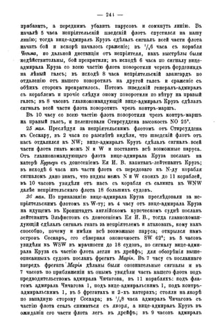 — 24t —
прибавить, а переднимъ убавить парусовъ и сомкнуть линію. Въ
началѣ 5 часа непріятельскій шведскій флотъ спустился на нашу
линію; тогда вице-адмиралъ Крузъ сдѣлалъ сигналъ всей части флота
начать бой и вскорѣ началось сраженіе; въ */26 часа съ корабля
Чесъма, по дальной дистанціи отъ непріятеля, какъ выстрѣлы были
недѣйствительны, бой прекратили; въ исходѣ 6 часа по сигналу вице-
адмирала Круза со всею частію флота поворотили черезъ фордевиндъ
на лѣвьій галсъ; въ исходѣ 8 часа непріятельскій авангардъ по
отдаленію отъ нашего поворотилъ на другой галсъ й сраженіе съ
обѣихъ стороиъ прекратилось. Потомъ шведскій генералъ-адмиралъ
съ кораблемъ и прочіе слѣдуя оному поворотили по вѣтру на правый
галсъ; въ 8 часовъ главнокомандующій вице-адмиралъ Крузъ сдѣлалъ
сигналъ всей части флота поворотить чрезъ контръ-маршъ.
Въ 10 часу со всею частію флота поворотили чрезъ контръ-маршъ
на правый галсъ, и пеленговали Стирсуддена высокость N0 25°.
25 мая. Преслѣдуя за непріятельскимъ флотомъ отъ Стирсуддена
къ Сескару, въ 2 часа по разсвѣтѣ видѣли, что шведскій флотъ отъ
насъ отдалился къ NW; вице-адмиралъ Крузъ сдѣлалъ сигналъ всей
части флота гнать межъ N и W и поставить всѣ возможные паруса.
Отъ главнокомандующаго флота вице-адмирала Круза посланъ на
катерѣ Еурьеръ съ донесеніемъ Ея И. В. капитанъ-лейтенантъ Крузъ;
въ исходѣ 6 часа изъ части флота съ передоваго къ N-ду корабля
сигналомъ дано знать, что видны межъ N и W своихъ до 11 кораблей,
въ 10 часовъ увидѣли отъ насъ съ корабля съ салинга къ WNW
далѣе непріятельскаго флота 18 болыпихъ судовъ.
20 мая. По приказанію вице-адмирала Круза преслѣдовали за не-
пріятельскимъ флотомъ KBW-ту; въ 4 часу отъ вице-адмирала Круза
на идущемъ въ Кронштадтъ англійскомъ купеческомъ суднѣ посланъ
лейтенантъ Эльфистонъ съ донесеніемъ Е я И. В., тогда главнокоман-
дующий сдѣлалъ сигналъ гнать за непріятелемъ и атаковать, кому какъ
способно, почему и имѣли всѣ возможные паруса; открылся намъ
островъ Сескаръ, его сѣверная оконечность SW 62°; въ 5 часовъ
увидѣли къ WSW въ мрачности до 18 судовъ, по сигналу вице-адми-
рала Круза съ частію флота легли въ дрейфь; для обозрѣнія выше-
описанныхъ судовъ посланъ фрегатъ Марія. Въ 7 часу съ посланнаго
впередъ фрегата 'Марія дѣланы были опознательные сигналы и въ
7 часовъ по приближеніи къ онымъ увидѣли часть нашего флота подъ
предводительствомъ адмирала Чичагова, въ 11 корабляхъ: подъ фла-
гомъ адмирала Чичагова 1, подъ вице-адмиральскимъ 1, подъ контръ-
адмиральскимъ 1, въ 5 фрегатахъ и 2-хъ катерахъ; стояли наякорѣ
по западную сторону Сескара; въ часа адмиралъ Чичаговъ съ
частію флота сталъ сниматься съ якоря, а вице-адмиралъ Крузъ въ
ожиданіи его части флота легъ въ дрейфъ; въ 9 часовъ адмиралъ
 