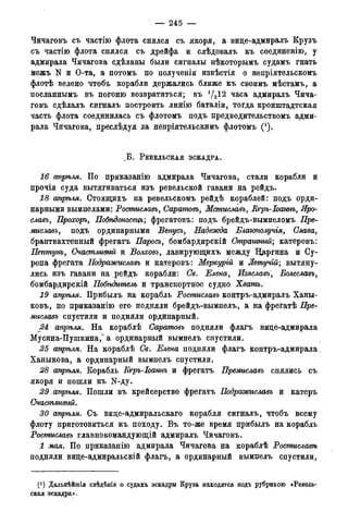 — 245 —
Чичаговъ съ частію флота снялся съ якоря, а вице-адмиралъ Крузъ
съ частію флота снялся съ дрейфа и слѣдовалъ къ соединенію, у
адмирала Чичагова сдѣланы были сигналы нѣкоторымъ судамъ гнать
межъ N и О-та, а потомъ по полученіи извѣстія о непріятельскомъ
флотѣ велено чтобъ корабли держались ближе къ своимъ мѣстамъ, а
посланнымъ въ погоню возвратиться; въ 1/212 часа адмиралъ Чича-
говъ сдѣлалъ сигналъ построить линію баталіи, тогда кронштадтская
часть флота соединилась съ флотомъ подъ предводительствомъ адми-
рала Чичагова, преслѣдуя за непріятельскимъ флотомъ (*).
. Б . РЕВЕЛЬСКАЯ ЭСКАДРА.
16 апрѣля. По приказанію адмирала Чичагова, стали корабли и
прочія суда вытягиваться изъ ревельской гавани на рейдъ.
18 апрѣля. Стоящихъ на ревельскомъ рейдѣ кораблей: подъ орди-
нарными вымпелами: Ростиславъ, СаратовъМсмиславъ, Кгръ-Іоаннъ, Яро-
славь, Прохоръ, Побѣдоносецъ; фрегатовъ: подъ брейдъ-вымпеломъ Пре-
миславь, подъ ординарными Венусъ, Надежда Благополучія, Слава,
брантвахтенный фрегатъ Парось, бомбардирскій Страшный; катеровъ:
Нептунъ, Счастливый и Волховь, лавирующихъ между Царгина и Су-
ропа фрегата Нодражиславъ и катеровъ: Меркурій и Летучій; вытяну-
лись изъ гавани на рейдъ корабли: Св. Елена, Изяславь, Болеславъ,
бомбардирскій Побѣдитель и транспортное судно Хватъ.
19 апрѣля. Прибылъ на корабль Ростиславъ контръ-адмиралъ Ханы-
ковъ, по приказанію его подняли брейдъ-вымпелъ, а на фрегатѣ Пре-
миславъ спустили и подняли ординарный.
2d апрѣля. На кораблѣ Саратовъ подняли флагъ вице-адмирала
Мусина-Пушкина,^ а ординарный вымпелъ спустили.
25 апрѣля. На кораблѣ Св. Елена подняли флагъ контръ-адмирала
Ханыкова, а ординарный вымпелъ спустили.
28 апрѣля. Корабль Кгръ-Іоаннъ и фрегатъ Нремиславь снялись съ
якоря и пошли къ N-ду.
29 апрѣля. Пошли въ крейсерство фрегатъ Нодражиславъ и катеръ
Счастливый.
30 апрѣля. Съ вице-адмиральскаго корабля сигналъ, чтобъ всему
флоту приготовиться къ походу. Въ то-же время прибылъ на корабль
Ростиславъ главнокомандующій адмиралъ Чичаговъ.
1 мая. По приказанію адмирала Чичагова на кораблѣ Ростиславѣ
подняли вице-адмиральскій флагъ, а ординарный вымпелъ спустили,
(4) Дальнѣйшія свѣдѣеія о судахъ эскадры Круза находятся подъ рубрикою «Ревель-
ская эскадра».
 