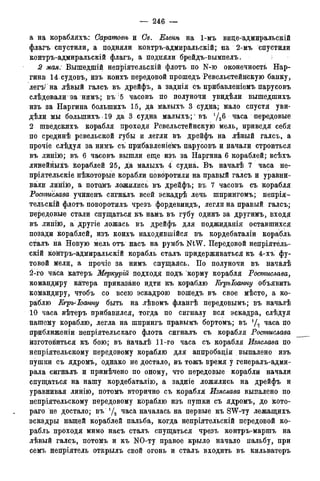 — 246 —
а на корабляхъ: Сарато&ѣ и Св. Еленѣ на 1-мъ вице-адмиралъскій
флагъ спустили, а подняли контръ-адмиральскій; на 2-мъ спустили
контръ-адмиральскій флагъ, а подняли брейдъ-вымпелъ.
2 мая. Вышедшій непріятельскій флотъ по N-ю оконечность Нар-
гина: 14 судовъ, изъ коихъ передовой прошедъ Ревельстейнскую банку,
легъг на лѣвый галсъ въ дрейфъ, а заднія съ прибавленіемъ парусовъ
слѣдовали за нимъ; въ 5 часовъ по полуночи увидѣли вышедшихъ
изъ за Наргина болыпихъ 15, да малыхъ 3 судна; мало спустя уви-
дѣли мы болыпихъ 19 да 3 судна малыхъ;1 въ 'Дб часа передовые
2 шведскихъ корабля проходя Ревельстейнскую мель, приведя себя
по срединѣ ревельской губы и легли въ дрейфъ на лѣвый галсъ, а
прочіе слѣдуя за нимъ съ прибавленіежъ парусовъ и начали строиться
въ линію; въ 6 часовъ вышли еще изъ за Наргина 6 кораблей; всѣхъ
линеййыхъ кораблей 25, да малыхъ 4 судна. Въ началѣ 7 часа не-
пріятельскіе нѣкоторые корабли повбротили на правый галсъ и уравни-
вали линію, а потомъ ложились въ дрейфъ; въ 7 часовъ съ корабля
Ростислава учиненъ сигналъ всей эскадрѣ лечь шпрингомъ; непрія-
тельскій флотъ поворотилъ чрезъ фордевиндъ, легли на правый галсъ;
передовые стали спущаться къ намъ въ губу одинъ за другимъ, входя
въ линію, а другіе ложась въ дрейфъ для поджиданія оставшихся
позади кораблей, изъ коихъ находившейся въ кордебаталіи корабль
с^алъ на Новую мель отъ насъ на румбъ NtW. Передовой непріятель-
скій контръ-адмиральскій корабль сталъ придерживаться къ 4-хъ фу-
товой мели, а прочіе за нимъ спущаясь. По полуночи въ началѣ
2-го часа катеръ Меркурій подходя подъ корму корабля Ростислава,
командиру каітера приказано идти къ кораблю Егръіоанну объявить
командиру, чтобъ со всею эскадрою вошедъ въ свое мѣсто, а ко-
раблю Кгръ-Іоанну быть на лѣвомъ флангѣ передовымъ; въ началѣ
10 часа вѣтеръ прибавился, тогда по сигналу вся эскадра, слѣдуя
нашему кораблю, легла на шпрингъ правымъ бортомъ; въ х/% часа по
приближеніи непріятельскаго флота сигналъ съ корабля Ростислава
изготовиться къ бою; въ началѣ 11-го часа съ корабля Изяслава по
непріятельскому передовому кораблю для аппробаціи . выпалено изъ
пушки съ ядромъ, однако не достало, въ тожъ время у генералъ-адми-
рала сигналъ и примѣчено по оному, что передовые корабли начали
спущаться на нашу кордебаталію, а задніе ложились на дрейфъ и
уравнивая линію, потомъ вторично съ корабля Изяслава выпалено по
непріятельскому цередовому кораблю изъ пушки съ ядромъ, до кото-
раго не достало; въ { /2 часа началась на первые къ SW-ту лежащихъ
эскадры нашей кораблей пальба, когда непріятельскій передовой ко-
рабль проходя мимо насъ сталъ спущаться чрезъ контръ-маршъ на
лѣвый галсъ, потомъ и къ NO-ту правое крыло начало пальбу, при
семъ непріятель открылъ свой огонь и сталъ входить въ кильватеръ
 