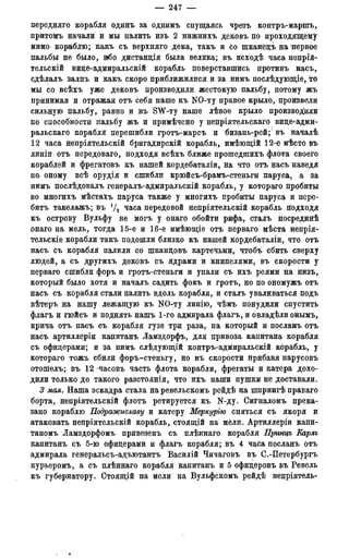 — 247 —
передняго корабля одинъ за однимъ спущаясь чрезъ контръ-маршъ,
притомъ начали и мы палить изъ 2 нижнихъ дековъ по проходящему
мимо кораблю; какъ съ верхняго дека, такъ и со шканецъ на первое
пальбы не было, ибо дистанція была велика; въ исходѣ часа непрія-
тельскій вице-адмиральскій корабль поверставшись противъ насъ,
сдѣлалъ залпъ и какъ скоро приближилися и за нимъ послѣдующіе, то
мы со всѣхъ уже дековъ производили, жестокую пальбу, потому жъ
принимая и отражая отъ себя наше къ NO-ту правое крыло, произвели
сильную пальбу, равно и къ SW-ту наше лѣвое крыло производили
по способности пальбу жъ и примѣчено у непріятельскаго вице-адмй-
ральскаго корабля перешибли гротъ-марсъ и бизань-рей;; въ началѣ
12 часа непріятельскій бригадирскій корабль, имѣющій 12-ё мѣсто въ
линіи отъ передоваго, подходя всѣхъ ближе прошедпшхъ флота своего
кораблей и фрегатовъ къ нашей кордебаталіи, на что отъ насъ наведя
по. оному всѣ орудія и сшибли крюйсъ-брамъ-стеньги паруса, а за
нимъ послѣдовалъ генералъ-адмиральскій корабль, у котораго пробиты
во многихъ мѣстахъ паруса также у многихъ пробиты паруса и пере-
бить такелажь; въ Ѵ2 часа передовой непріятельскій корабль подходя
къ острову Вульфу не могъ у онаго обойти рифа, сталъ посрединѣ
онаго на мель, тогда 15-^е и 16-е имѣющіе отъ перваго мѣста непрія-
тельскіе корабли такъ подошли близко къ нашей кордебаталіи, что отъ
насъ съ корабля палили со шкандовъ картечьми, чтобъ сбить сверху
людей, а съ другихъ дековъ съ ядрами и книпелями, въ скорости у
перваго сшибли форъ и гротъ-стеньги и упали съ ихъ реями на низъ,
который было хотя и началъ садить фокъ и гротъ, но по ономужъ отъ
насъ съ корабля стали палить вдоль корабля, и сталъ уваливаться подъ
вѣтеръ на нашу лежащую къ NO-ту линію, чѣмъ понудили спустить
флагъ и гюйсъ и поднять нашъ 1-го адмирала флагъ, и овладѣли онымъ,
крича отъ насъ съ корабля гузе три раза, на который и посланъ отъ
насъ артиллеріи капитанъ Ламздорфъ, для привоза капитана корабля
съ офицерами; и за нимъ слѣдующій контръ-адмиральскій корабль, у
котораго тожъ сбили форъ-стеньгу, но въ скорости нрибавя парусовъ
отошелъ;. въ 12 -часовъ часть флота корабли, фрегаты и катера дохо-
дили только до такого разстоянія, что ихъ наши пушки не доставали.
3 мая. Наша эскадра стала на ревельскомъ рейдѣ на шпрингѣ праваго
борта, непріятельскій флотъ ретируется къ N-ду. Сигналомъ прека-
зано кораблю Подражиславу и катеру Меркурію сняться съ якоря и
атаковать непріятельскій корабль,, стоящій на мели. Артиллеріи капи-
таномъ Ламздорфомъ привезенъ съ плѣннаго корабля Принцъ Еарлъ
капитанъ съ 5-ю офицерами и флагъ корабля; въ 4 часа посланъ отъ
адмирала генеральсъ-адъютантъ Василій Чичаговъ въ С.-Петербургъ
курьеромъ, а съ плѣннаго корабля капитанъ и 5 офицеровъ въ Ревель
къ губернатору. Стоящій на мели на Вульфскомъ рейдѣ непріятель-
 