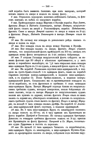 — 248 —
скій корабль былъ ЗаЖЖОНЪ бывшимъ при немъ катеромъ, который
потомъ снялся съ якоря и пошелъ къ своему флоту.
6 мая. Отравленъ курьеромъ капитанъ-лейтенантъ Саблинъ, съ фла-
гомъ взятымъ въ плѣнъ со шведскаго корабля.
8 мая. Крейсерующихъ между Наргина и Вульфа корабль Кгръ-Іоаннъ,
фрегаты Венусъ и Надежда Блаіополучія, катеръ Нептунъ; непріятель-
скій флотъ стоитъ на якорѣ у Гельсингфорса; корабль Нобѣдоносецъ,
фрегатъ Слава и катеръ Летучій снялись съ якоря и пошли къ N-ду;
а фрегаты: Венусъ, Надежда Блаіополучія и катеръ Нептунъ стали на
якорь.
16 мая. По сигналу вся эскадра съ ревельскаго рейда снялась съ
якоря ж пошла въ море.
17 мая. Вся эскадра стала на якорь между Наргина и Вульфа.
24 мая. Вся эскадра снялась съ якоря; фрегатъ Венусъ учинилъ
сигналъ, что непріятельскій флотъ крейсеруетъ къ NO-ту; сигналъ отъ
адмирала всему флоту построиться на 2-хъ линіяхъ бейдевинда.
25 мая. У острова Гогланда непріятельскій флотъ слѣдуетъ за на-
шимъ флотомъ при SO вѣтрѣ й нѣсколько приближается, а у насъ
штиль и перемѣнное маловѣтріе; въ 1/28 часа открылась намъ эскадра
вице-адмирала Круза въ 15-ти судахъ, а шведскій флотъ идетъ къ W-ту.
26 мая. На кораблѣ Ростиславѣ спустили вице-адмиральскій, а под-
няли на гротъ-брамъ-стеньгѣ 1-го адмирала флагъ, также на кораблѣ
Саратовѣ спустили контръ-адмиральскій, а подняли вице-адмираль-
скій, а съ корабля Св. Елены брейдъ-вымпелъ, а подняли контръ-
адмиральскій флагъ. Соединились мы съ кронштадтскою эскадрою въ
16-ти корабляхъ, въ 4-хъ фрегатахъ и гребныхъ 8 подъ командою
вице-адмирала Круза. Катеръ Меркурій подходя близко къ непріятель-
скимъ гребнымъ судамъ, которыя поворотили, пошли бейдевиндъ лѣ-
вымъ галсомъ, тогда съ катера Меркурія по непріятельскимъ судамъ
палили изъ пушекъ съ ядрами; потомъ фрегатъ Венусъ сталъ по нимъ
палить съ ядрами жъ; нѣкоторыхъ остановили, а потомъ съ непріятель-
скихъ гребныхъ судовъ стали палить по фрегату Венусъ и катеру Мерку-
рій, въ исходѣ 8 часа эскадра снялась дрейфа. На кораблѣ 12 Апосто-
ловъ вице-адмиральскій флагъ спустили, а подняли ординарный.
28 мая. Въ 3 часа вице-адмиралъ Крузъ съ авангардіею снявшись
съ якоря пошелъ къ SO-ту; въ 6 часу пришли изъ Кронштадта ко
флоту корабли: Храбрый и Святославъ. По сигналу адмирала бригадиръ
Денисовъ съ эскадрою гребныхъ фрегатовъ пошелъ къ N-ду; пришли
изъ Кронштадта ко флоту фрегаты: Патрикій и Св. Маркъ, госпиталь-
ное судно Турухтанъ и галіотъ съ порохомъ.
29 мая. Въ началѣ 12 часа адмиралъ Чичаговъ съ кордебаталіею,
вице-адмиралъ Крузъ съ авангардіею, а вице-адмиралъ Мусинъ-Пуш-
динъ съ арьергардіею снялись съ якоря, слѣдовали подъ малыми пару-
 