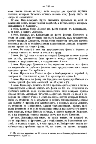 — 249 —
сами тихимъ ходомъ къ N-ду, имѣя впереди для промѣра глубины
шлюпки; адмиралъ Чичаговъ сдѣлалъ сигналъ всему флоту стать на
якорь по способности.
30 мая. Вице-адмиралъ Крузъ сигналомъ призывалъ къ себѣ съ
авангардіи всѣхъ командующйхъ кораблей, а потомъ контръ-адмиралы
Повалишинъ и Ханыковъ.
1 гюня. Корабль Сысой Великгй изъ флота пошелъ въ Кронштадтъ,
а за нимъ и катеръ Меркурій.
3 іюня. Пришелъ изъ Кронштадта ко флоту фрегатъ Екатерина и
сталъ на якорь. Изъ стоящаго при мысѣ Кальнемй, подъ начальствомъ
контръ-адмирала Ханыкова, отряда трехъ фрегатовъ началась изрѣдка
пушечная пальба по непріятельскимъ канонерскимъ лодкамъ, покушаю-
щимся пройти къ своему флоту.
4 гюня. Въ началѣ 9 часа изъ непріятельскаго флота 4 фрегата и
2 катера снялись съ якоря и пошли къ зунду.
5 іюня. Въ У22 часа слышно въ сторонѣ Транзунда началась пушеч-
ная пальба, уповательно быть сраженію между гребными флотами
нашимъ и непріятельскимъ, и продолжалась 4 часа.
6 гюня. Бригадиръ Денисовъ съ 5-ю фрегатами пошелъ изъ флота
къ соединенію съ гребнымъ флотомъ подъ предводительствомъ вице-
адмирала принца Нассау-Зигенъ.
7 гюня. Пришли изъ Ревеля во флотъ бомбардирскихъ кораблей 2,
катеровъ 6, госпитальное судно 1 и транспортное судно 1.
8 гюня. Пришелъ ко флоту , изъ Фридрихсгама бригадиръ Слизовъ съ
частію гребной флотиліи состоящій въ 45 судахъ (').
9 гюня. Бригадиръ Слизовъ съ 30-ю гребнаго флота судами и однимъ
транспортнымъ судномъ пошелъ изъ флота къ SO къ соединенію съ
гребнымъ флотомъ подъ предводительствомъ вице-адмирала принца
Нассау-Зигена. Адмиралъ Чичаговъ со флотомъ снялся съ якоря и пе-
решелъ къ острову Рондо и сталъ на якорь, контр'ъ-адмиралъ Повали-
шинъ съ отрядомъ съ 5 кораблями и однимъ бомбардирскимъ остался
для занятія N прохода при Крюйсерортѣ, а генералъ-маіоръ Лежневъ
съ отрядомъ съ 4 кораблями, однимъ бомбардирскимъ, однимъ греб-
нымъ фрегатомъ и съ 2-мя брандерами остался для занятія его восточ-
наго прохода, между Пейсаро и Рондо, а контръ-адмиралъ Ханыковъ
съ 4-мя фрегатами остался занимая постъ при мысѣ Кальнемй.
10 гюня. Непріятельскій флотъ въ линіи лежитъ на шпрингѣ въ
24-хъ корабляхъ и фрегатахъ, да 4 отдѣленныхъ въ Выборгскомъ про-
ливѣ, и мелкихъ судовъ 6, и еще пришло къ Выборгскому заливу не-
пріятельскихъ гребныхъ судовъ 56, изъ коихъ на одномъ шведскій
0) Но другимъ журналамъ въ 60 судахъ, а именно, шнява большая, дубедь-шлюпокъ 6,
канонерскихъ лодокъ 53.
 