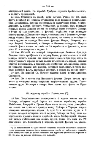 — 250 —
адмиральскій флагъ. На кораблѣ Храбромъ спущенъ брейдъ-вымпелъ,
а поднять ординарный.
11 гюня. Стоящихъ на якорѣ, имѣя островъ Рондо, SO 82, нашъ
флотъ кораблей 23, эскадры отряженныя подъ командою контръ-адми-
рала Повалишина, которая не вступила въ назначенное! мѣсто, бомбар-
дирскихъ 2, катеръ Меркургй, брандеровъ 2; эскадра подъ командою
генералъ-маіора Лежнева стоить въ проходѣ между острововъ Пейсара
и Рондо въ 4-хъ корабляхъ, 1 фрегатѣ; отдѣльная подъ командою
контръ-адмирала Ханыкова эскадра, состоящая изъ 5 фрегатовъ, стоить
между банкою Пасалода и острова Кальнеми; посланные за непріятель-
скими судами въ проходъ Питкопасъ фрегаты Венусъ, Патрикій, ка-
тера -Жетучій, Счастливый; а Нептунъ и Вѣстникъ лавируютъ. Непрія-
тельскій флотъ стоить въ линіи въ 29 корабляхъ и фрегатахъ, кате-
ровъ 10 и канонерскихъ лодокъ 3.
15 гюня. Стоящій въ эскадрѣ генералъ-маіора Лежнева брандеръ
Касатка сталъ дрейфовать къ острову Рондо; учиненъ сигналъ со всей
эскадры послать шлюпки для буксированія нашего брандера; тогда съ
непріятельскаго корабля начали палить изъ пушекъ съ ядрами, шлюпки
обратно возвратились, а брандеръ еще дрейфуетъ; изъ шведскаго флота
къ брандеру пришли двѣ шлюпки, спустили нашъ флагъ и гюйсъ под-
няли шведскій флагъ, прибавили парусовъ и пошли къ своему флоту.
18 гюня. На кораблѣ Св. Николай подняли флагъ контръ-адмирала
Спиридова.
20 іюня. Въ 5 часовъ при Питкопасѣ фрегатъ Венусъ началъ сра-
женіе со стоящими между островами непріятельскими судами. Госпи-
тальное судно Холмоюры и катеръ Нева пошли изъ флота въ Крон-
штадта.
По журналу корабля Ростислава; (/).
22 гюня. Непріятельскихъ канонерскихъ 6 лодокъ вышли изъ за
Пейсара, слѣдуютъ подлѣ берега къ нашимъ кораблямъ; корабли
Побѣдославъ, Іаннуарій и Принцъ Карлъ стали палить, тогда усмотрѣно,
что вышли изъ зундоваго прохода между Пейсара и Торсара непрія:
тельскихъ канонерскихъ лодокъ 13, одно 2-хъ мачтовое судно и 2
шхуны, которыя слѣдуютъ подлѣ острова Пейсара къ N-ду, оныя по-
верставшись противъ нашихъ кораблей, тогда бомбардирскій Страш-
ный началъ дѣйствовать изъ своихъ орудій. Видно отъ насъ къ SW
лавирующіе изъ Кронштадта 2 корабля, гребной фрегатъ Св. Маркъ,
(*) По невозможности въ одной выпискѣ соединить показанія шханечныхъ журналовъ
судовъ различныхъ отрядовъ флота, принимавшихъ участіе въ выборгскомъ сраженіи,
здѣсь помѣщаются одно за другимъ извлеченія изъ журналовъ флагманскихъ кораблей за
22—25 іюня, въ которые происходило это сраженіе.
 