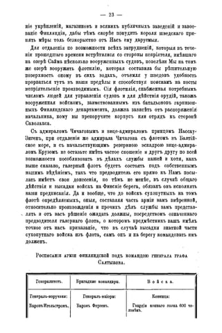 — 23 -
ніе укрѣшгеній, магазиновъ и всякихъ публичныхъ заведеній и завое-
ваніе Финляндіи, дабы тѣмъ скорѣе понудить короля шведскаго при-
нять мѣры толь безкорыстно отъ Насъ ёму даруемыя.
Для отдаленія по возможности всѣхъ затрудненій, которыя въ тече-
ніи прошедшаго времени встрѣтилися со стороны непріятеля, имѣвшаго
на озерѣ Сайма нѣскольк.о вооруженныхъ судовъ, повелѣли Мы на томъ
же озерѣ вооружить флотилію, которая составила бы рѣшительную
поверхность оному въ сихъ водахъ, отъемля у шведовъ удобность
прорваться тутъ въ наши предѣлы и способствуя поискамъ на посты
непріятельскіе производимыми Сія флотилія, снабженная потребнымъ
числомъ людей для управленія судовъ и для дѣйствія орудій, такожъ
вооруженная войскомъ,. заимствованнымъ изъ батальоновъ гарнизон-
ныхъ Финляндскаго департамента, должна зависѣть отъ распоряженія-
начальника, кому вы препоручите корпусъ или отрядъ къ сторонѣ
Саволакса.
Съ адмираломъ Чичаговымъ и вице-адмираломъ приндомъ Нассау-
Зигенъ, при отдаленіи же адмирала Чичагова съ флотомъ въ Балтій^
ское море, и съ начальствующимъ резервною эскадрою вице-адмира-
ломъ Крузомъ не оставьте имѣть частое сношеніе и другъ другу по всей
возможности пособливовать въ дѣлахъ службы нашей и хотя, какъ
выше сказано, галерный флотъ будетъ состоять подъ собственнымъ
нашимъ вѣдѣніемъ, такъ что предводитель его прямо къ Намъ посы-
лать имѣетъ свои донесенія, но тѣмъ не менѣе, въ случаѣ общаго
дѣйствія и высадки войскъ на Финскіе берега, обязанъ онъ исполнять
ваши предписанія. Да и вообще, что до войскъ сухопутныхъ на томъ
флотѣ опредѣляемыхъ, оныя, составляя часть арміи вамъ ввѣренной,
относительно произвожденія и прочихъ дѣлъ службы вамъ представ-
лять и отъ васъ рѣшеніе ожидать должны, посредствомъ означеннаго
предводителя галернаго флота, о которомъ предмѣстникъ вашъ имѣлъ
точное отъ насъ приказаніе, что въ случаѣ высадки знатной части
сухопутнаго войска изъ флота, самъ онъ и на берегу командовать имъ
долженъ.
РОСПИСАНІЕ АРМІИ ФИНЛЯНДСКОЙ ПОДЪ КОМАНДОЮ ГЕНЕРАЛА ГРАФА
САЛТЫКОВА.
Генералитета. Бригадные командиры. В о й с к а .
Генерадъ-поручики: Генералъ-маіоры: Конница:
БаронъИгельстромъ. Баронъ Ферзенъ. Гвардіи коннаго полка 600 че-БаронъИгельстромъ. Баронъ Ферзенъ.
ловѣкъ.
 
