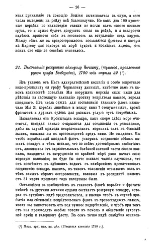 — 26 -
меня приказаніе съ помощію Божіею вытягиваться за оную, а сего
числа выведены на рейду всѣ благополучно. Но какъ два 100 пушеч-
ные корабля по мелководію гавани не могли взять своего полнаго
груза, то и нужно будетъ догрузить оныя на рейдѣ, и я вскорости
надѣюсь .привести себя въ готовность къ вступленію подъ паруса.
Между тѣмъ же въ предосторожность посылаются фрегаты и катеры
къ Наргену для осмотра въ морѣ судовъ и носящихъ льдовъ, отъ
коихъ оно еще не совсѣмъ очистилось.
21. Высочайшгй рескрипте адмиралу Чичагову, (черновой, правленный
рукою графа Безбородко), 1790 года апрѣля 22 (').
Изъ указовъ отъ Насъ адмиралтейской коллегіи и особо секретнаго
вице-президенту ея графу Чернышеву данныхъ, извѣстно вамъ въ ка-
комъ количествѣ повелѣли Мы вооружить морскія силы наши для
дѣйствія на настоящую кампанію противу непріятеля нашего, короля
шведскаго. Изъ числа оныхъ для составленія главнаго флота назна-
чили Мы 21 корабль линейные и между ними 7 стопушечныхъ, кромѣ
фрегатовъ и другихъ судовъ для разныхъ услугъ тутъ потребныхъ.
Назначаемая отъ Кронштадта эскадра, какъ скоро здѣсь море очи-
стится, немедля нимало отправится для соединенія съ ревельскою,
дабы на случай прихода непріятельскихъ морскихъ силъ въ Финскій
заливъ, нашлися вы въ превосходствѣ предъ ними. Не ожидаемъ Мы
чтобъ корабельный шведскій флотъ ускорилъ соединеніе обѣихъ на-
шихъ эскадръ и тѣмъ меньше, что по всѣмъ достовѣрнымъ извѣстіямъ
онъ, лишившися отъ заразительныхъ болѣзней знатной части своего эки-
пажа, находится въ затрудненіи по крайней мѣрѣ рано начать свою
морскую кампанію; но буде бы паче всякаго чаянія случилося, что
онъ поспѣшитъ къ здѣшнимъ водамъ съ намѣреніемъ препятствовать
соединенію эскадръ нашихъ, въ такомъ положеніи отсылаемъ васъ къ
тѣмъ самымъ мѣрамъ осторожности, каковыя въ рескриптѣ нашемъ
отъ 31 марта прошлаго года начертаны были.
Остающіеся за помѣщеніемъ въ главномъ флотѣ корабли и фрегаты
вмѣстѣ съ другими легкими судами составятъ резервную эскадру, кото-
рая въ сугубомъ видѣ предполагается, и именно чтобъ въ случаѣ при-
бытія или сближенія непріятельскаго флота въ превосходныхъ силахъ,
могли вы заимствовать отъ нея нужное подкрѣпленіе, и чтобъ при томъ
отъ нея производить особые поиски въ помощь и облегченіе сухопут-
ной арміи и галерному флоту. Въ семъ точно видѣ снабдѣна означен-
(*) Моск. арх. мин. ип. дѣл. (Шведская кампанія 1790 г.).
 