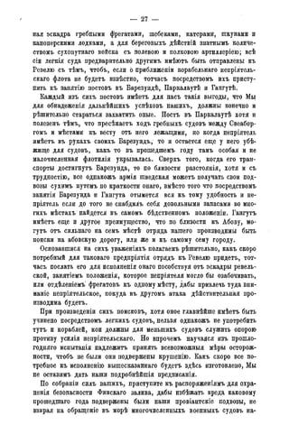 — 27 -
ная эскадра гребными фрегатами, шебеками, катерами, шкунами и
канонерскими лодками, а для береговыхъ дѣйствій знатнымъ количе-
ствомъ сухопутнаго войска съ полевою и полковою артиллеріею; всѣ
сіи легкія суда предварительно другимъ имѣютъ быть отправлены къ
Ревелю съ тѣмъ, чтобъ, если о приближеніи корабельнаго ненріятель-
скаго флота не будетъ извѣстно, тотчасъ посредствомъ ихъ присту-
пить къ занятію постовъ въ Барезундѣ, Паркалаутѣ и Гангутѣ.
Каждый изъ сихъ постовъ имѣетъ для насъ такія выгоды, что Мы
для обнадеженія дальнѣйшихъ успѣховъ нашихъ, должны конечно и
рѣшительно стараться захватить оные. Постъ въ Паркалаутѣ хотя и
полезенъ тѣмъ, что пресѣкаетъ ходъ гребныхъ судовъ между Свеабор-
гомъ и мѣстами къ весту отъ него лежащими, но когда непріятель
имѣетъ въ рукахъ своихъ Барезундъ, то и остается еще у него убѣ-
жище для судовъ, какъ то въ прошедшемъ году тамъ особая и не
малочисленная флотилія укрывалась. Сверхъ того, когда его тран-
спорты достигнуть Барезунда, то по близости разстоянія, хотя и съ
трудностію, все однакожъ армія шведская можетъ получать свои под-
возы сухимъ путемъ по краткости онаго, вмѣсто того что посредствомъ
занятія Барезунда и Гангута отымется вся къ тому удобность и не-
пріятель если до того не снабдилъ себя довольными запасами во мно-
гихъ мѣстахъ найдется въ самомъ бѣдственномъ положеніи. Гангутъ
имѣетъ еще и другое преимущество, что по близости къ Абову, мо-
гутъ отъ сильнаго на семъ мѣстѣ отряда нашего производимы быть
поиски на абовскую дорогу, или же и къ самому сему городу.
Основавшися на сихъ уваженіяхъ полагаемъ рѣшительно, какъ скоро
потребный для таковаго предпріятія отрядъ къ Ревелю придетъ, тот-
часъ послать его для исполненія онаго пособствуя отъ эскадры ревель-
ской, занятіемъ положенія, которое непріятеля могло бы озабочивать,
или отдѣленіемъ фрегатовъ къ одному мѣсту, дабы привлечь туда вни-
маніе непріятельское, покуда въ другомъ атака дѣйствительная про-
изводима будетъ.
При произведеніи сихъ поисковъ, хотя оное главнѣйше имѣетъ быть
учинено посредствомъ легкихъ судовъ, нельзя однакожъ не употребить
тутъ и кораблей, кои должны для меныпихъ судовъ служить опорою
противу усилія непріятельскаго. Но впрочемъ научаяся изъ прошло-
годняго испытанія надлежитъ принять всевозможныя мѣры осторож-
ности, чтобъ не были они подвержены крушенію. Какъ скоро все по-
требное къ исполненію вышесказаннаго будетъ здѣсь изготовлено, Мы
не оставимъ дать наши подробнѣйшія предписанія.
По собраніи силъ вашихъ, приступите къ распоряженіямъ для охра-
ненія безопасности Финскаго залива, дабы избѣжать вреда каковому
прошедшаго года подвержены были наши провіантскіе подвозы, не
взирая на обращеніе въ морѣ многочисленныхъ военныхъ судовъ на-
 