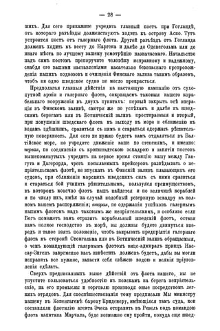 — 28 -
шихъ. Для сего прикажите учредить главный постъ при Гогландѣ,
отъ котораго разъѣзды долженствуютъ ходить къ острову Аспо. Тутъ
устроится постъ отъ галернаго флота. Другой разъѣздъ отъ Гогланда
долженъ ходить къ весту до Наргена и далѣе до Оденсгольма или до
инаго мѣста по лучшему вашему усмотрѣнію назначаемаго. Начальство
надъ симъ постомъ препоручите человѣку исправному и надежному,
снабдя его вашими наставленіями касательно безопаснаго препровож-
денія нашихъ подвозовъ и очищенія Финскаго залива такимъ образомъ,
чтобъ ни одно шведское судно не могло прокрасться.
Предполагая главныя дѣйствія на настоящую кампанію отъ сухо-
путной арміи и галернаго флота, сокращаемъ таковыя нашего кора-
бельнаго вооруженія въ двухъ пунктахъ: первый закрыть всѣ опера-
цш въ Финскомъ заливѣ, смотря же по успѣхамъ и далѣе къ швед-
скимъ берегамъ или въ Ботническій заливъ простираемыя и вторый,
при гіокушеніи шведскаго флота къ выходу въ море и сближенію къ
водамъ здѣшнимъ, сразиться съ нимъ и стараться одержать рѣшитель-
ную поверхность. Для сего не нужно будетъ вамъ отдаляться въ Бал-
тійское море, но учредите движеніе ваше по степенямъ, и именно:
первая, по соединеніи съ кронштадтскою эскадрою и занятіи постовъ
вышепомянутыхъ учредить на первое время станцію вашу между Ган-
гута и Дагерорда, чрезъ посылаемыхъ крейсеровъ развѣдывать о не-
пріятельскомъ флотѣ, не впускать въ Финскій заливъ плавающихъ его
судовъ, при сближеніи морскихъ шведскихъ силъ съ ними сразиться
и стараться бой учинить рѣшительнымъ, пользуяся преимуществом^,
въ которомъ конечно флотъ нашъ найдется и по величинѣ кораблей
и по числу ихъ, имѣя на случай подобный резервную эскадру въ пол-
номъ вашемъ распоряженіи; вторая, по одержаніи успѣховъ галернымъ
нашимъ флотомъ надъ таковымъ же непріятельскимъ, и особливо если
Богъ поможетъ вамъ отразить корабельный шведскій флотъ, оставя
вамъ полное господство въ морѣ, вы должны будете двинуться впе-
редъ и такое взять положеніе, чтобъ закрывать предпріятія галернаго
флота къ сторонѣ Стокгольма или въ Ботническій заливъ обращаемыя,
о чемъ командующій галернымъ флотомъ виде-адмиралъ приндъ Нас-
сау-Зигенъ завременно васъ извѣстить долженъ будетъ, дабы вы могли
исправить все нужное, запасти себя свѣжею водою и всякія пріугов-
ленія сдѣлать.
Сверхъ предписанныхъ выше дѣйствій отъ флота нашего, вы не
упустите пользоваться удобностію къ поискамъ на берега непріятель-
скіе, на его промыслы и торговлю производя оные посредствомъ лег-
кихъ отрядовъ. Для споспѣшествованія тому предписали Мы министру
нашему въ Копенгагенѣ барону Криденеру, имѣющіяся тамъ суда, кои
составляли флотилію агента Эчеса отправить въ Ревель подъ командою
флота капитана Марчала, буде возможно ему пройти, покуда еще швед-
 