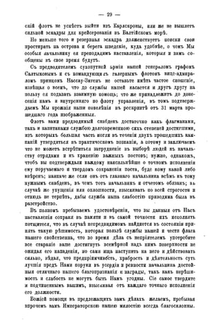 — 29 -
скій флотъ не успѣетъ выйти изъ Карлскроны, или же не вышлетъ
сильной эскадры для крейсерованія въ Балтійскомъ морѣ.
Не меньше того и резервная эскадра долженствуетъ поиски свои
простирать на острова и берега шведскіе, куда удобнѣе, о чемъ Мы
особыя начальнику ея преподадимъ наставленія, которыя и вамъ со-
общены въ свое время будутъ.
Съ предводителемъ сухопутной арміи нашей генераломъ графомъ
Салтыковымъ и съ командующие галернымъ флотомъ вице-адмира-
ломъ приндомъ Нассау-Зигенъ не оставьте имѣть частое сношеніе,
извѣщая о всемъ, что до службы нашей касается и другъ другу на
пользу ея подавать взаимную помощь; что же принадлежптъ до доне-
сенія намъ и внутренняго по флоту управленія, въ томъ подтверж-
даемъ Мы прежнія наши повелѣнія въ рескриптѣ отъ 31 марта про-
шедшаго года изображенныя.
Флотъ вами предводимый снабденъ достаточно какъ флагманами,
такъ и капитанами службою долговременного сихъ степеней достигшими,
изъ которыхъ большая часть могли въ теченіи двухъ прошедшихъ кам-
паній утвердиться въ практическомъ познаніи, а потому и заключаемъ
что не можетъ встрѣтиться затрудненіе въ выборѣ людей къ началь-
ству отрядами и къ храненію важныхъ постовъ; нужно, однакожъ,
чтобъ вы подтверждали каждому наисильнѣйше о точномъ исполненіи
ему поручаемаго и твердомъ сохраненіи поста, буде кому какой либо
ввѣренъ; наипаче же если онъ отъ главнаго начальника всѣмъ къ тому
нужнымъ снабденъ, въ чемъ тотъ начальникъ и отчетомъ обязанъ; вь
случаѣ же упущенія или оплошности, взыскивать по всей строгости и
отнюдь не терпѣть, дабы служба наша слабостію приводима была въ
разстройство.
Въ полномъ пребываемъ удостовѣреніи, что вы данныя отъ Насъ
наставленія сохраня въ памяти и въ самой точности ихъ исполнять
потщитеся, что въ случаѣ непредвидимомъ найдиется въ состояніи при-
нять такую рѣшимость, которая пользѣ службы нашей и чести флага
нашего свойственна, что во время дѣла съ непріятелемъ употребите
все стараніе ваше достигнуть всемѣрной надъ нимъ поверхности не
ожидая его нападенія, но сами ища наступить на него и дѣйствовать
сильно, вѣдая, что предпріимчивбсть, храбрость и дѣятельность суть
лучшія предъ Нами поруки въ усердіи и ревности начальника достой-
ныя отличнаго нашего благопризнанія и награды, такъ какъ нерѣши-
мость и слабость не могутъ быть Намъ угодны. Сіе самое твердите
и подчиненнымъ вашимъ, взыскивая отъ каждаго точнаго исполненія
его должности.
Божіей помощи въ предлежащихъ вамъ дѣлахъ желаемъ, пребывая
впрочемъ вамъ Императорскою нашею милостію всегда благосклонны.
 