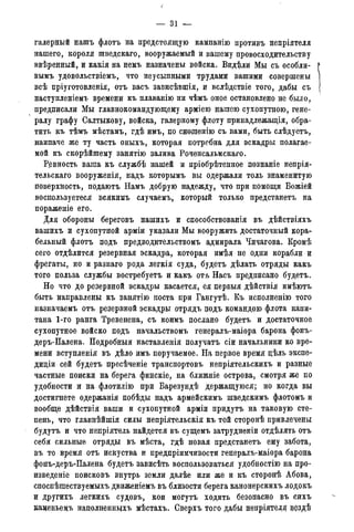 /
— 31 —
галерный нашъ флотъ на предстоящую кампанію противъ непріятеля
нашего, короля шведскаго, вооружаемый и вашему провосходительству
ввѣренный, и какія на немъ назначены войска. Видѣли Мы съ особли-
вымъ удовольствіемъ, что неусыпными трудами вашими совершены
всѣ пріуготовленія, отъ васъ зависѣвшія, и вслѣдствіе того, дабы съ
наступленіемъ времени къ плаванію ни чѣмъ оное остановлено не было,
предписали Мы главнокомандующему арміею нашею сухопутною, гене-
ралу графу Салтыкову, войска, галерному флоту принадлежащая, обра-
тить къ тѣмъ мѣстамъ, гдѣ имъ, по сношенію съ вами, быть слѣдуетъ,
наипаче же ту часть оныхъ, которая потребна для эскадры полагае-
мой къ скорѣйшему занятію залива Роченсальмскаго.
Ревность ваша къ службѣ нашей и пріобрѣтенное познаніе непрія-
тельскаго вооруженія, надъ которымъ вы одержали толь знаменитую
поверхность, подаютъ Намъ добрую надежду, что при помощи Божіей
воспользуетеся всякимъ случаемъ, который только предстанетъ на
пораженіе его.
Для обороны береговъ нашихъ и способствованія въ дѣйствіяхъ
вашихъ и сухопутной арміи указали Мы вооружить достаточный кора-
бельный флотъ подъ предводительствомъ адмирала Чичагова. Кромѣ
сего отдѣлится резервная эскадра, которая имѣя не одни корабли и
фрегаты, но и разнаго рода легкія суда, будетъ дѣлать отряды какъ
того польза службы востребуетъ и какъ оть Насъ предписано будетъ.
Но что до резервной эскадры касается, ея первыя дѣйствія имѣютъ
быть направлены къ занятію поста при Гангутѣ. Къ исполненію того
назначаемъ отъ резервной эскадры отрядъ цодъ командою флота капи-
тана 1-го ранга Тревенена, съ коимъ послано будетъ и достаточное
сухопутное войско подъ начальствомъ генералъ-маіора барона фонъ-
деръ-Палена. Подробныя наставленія получатъ сіи начальники ко вре-
мени вступленія въ дѣло имъ поручаемое. На первое время дѣль экспе-
дидіи сей будетъ пресѣченіе транспортовъ непріятельскихъ и разные
частные поиски на берега финскіе, на ближніе острова, смотря же по
удобности и на флотилію при Барезундѣ держащуюся; но когда вы
достигнете одержанія побѣды надъ армейскимъ шведскимъ флотомъ и
вообще дѣйствія ваши и сухопутной арміи придутъ на таковую сте-
пень, что главнѣйшія силы непріятельскія къ той сторонѣ привлечены
будутъ и что непріятель найдется въ сущемъ затрудненіи отдѣлять отъ
себя сильные отряды въ мѣста, гдѣ новая предстанетъ ему забота,
въ то время отъ искуства и предпріимчивости генералъ-маіора барона
фонъ-деръ-Палена будетъ зависѣть воспользоваться удобностію на про-
изведете поисковъ внутрь земли далѣе или же и къ сторонѣ Абова,
споспѣшествуемыхъ движеніемъ въ близости берега канонерскихъ лодокъ
и другихъ легкихъ судовъ, кои могутъ ходить безопасно въ сихъ
кааденьевдъ наполненнцхъ мѣстахъ. Сверхъ того дабы непріятеля вездѣ
 