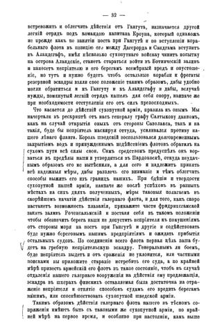 — 32 -
встревожить и облегчить дѣйствія отъ Гангута, назначается другой
легкій отрядъ подъ командою капитана Кроуна, который однакожъ
не прежде какъ по занятіи поста при Гангутѣ и по вступлепіи кора-
бельнаго флота въ иозицію его между Дагерорда и Сандгама вступитъ
въ Аландсгафъ, имѣя нѣсколько сухопутнаго войскау чинитъ попытку
на острова Аландскіе, станетъ стараться войти въ Ботническій заливъ
и нанесетъ непріятелю и его берегамъ всемѣрный вредъ и опустоше-
ніе, но тутъ и нужно будетъ чтобъ остальные корабли и фрегаты
резервной эскадры взяли свое положеніе такимъ образомъ, дабы удобно
могли обратиться и къ Гангуту и къ Аландсгафу и дабы, вслучаѣ
нужды, помянутый легкій отрядъ нашелъ для себя опору, наипаче же
при необходимости отступленія его отъ силъ превосходныхъ.
Что касается до дѣйствій сухопутной арміи, правила къ онымъ Мы
начертали въ рескриптѣ отъ насъ генералу графу Салтыкову данномъ,
какъ на случай открытія оныхъ отъ стороны Саволакса, такъ и на
такія, буде бы непріятель маскируя оттуда, усиливался противу на-
шего лѣваго фланга. Король шведскій воспользовался долговременнымъ
закрытіемъ водъ и принужденнымъ недѣйствіемъ флотовъ обратилъ на
сухомъ пути всѣ силы свои. Симъ средствомъ предуспѣлъ онъ вор-
ваться въ предѣлы наши и утвердиться въ Пардокоскѣ, откуда неудач-
нымъ образомъ его не вытѣснили, а для сего и надлежитъ принять
всѣ надежныя мѣры, дабы развлечь его вниманіе и тѣмъ облегчить
способы выжить его изъ гранидъ нашихъ. При бдѣніи и твердости
сухопутной нашей арміи, наипаче же послѣ успѣховъ въ разныхъ
мѣстахъ на сихъ дняхъ полученныхъ, мѣры таковыя полагаемъ въ
скорѣйшемъ начатіи дѣйствія галернаго флота, и для того, какъ скоро
настанетъ возможность плаванія, прикажите части фридрихсгамской
занять заливъ Роченсальмскій и поставя себя въ такомъ положеніи
чтобы обезпечить берега наши не допустить непріятеля къ покушеніямъ
отъ стороны моря на постъ при Гангутѣ и другіе и содѣйствовать
буде нужно береговымъ нашимъ предпріятіямъ и ожидать прибытія
остальныхъ судовъ. По соединеніи всего флота первая дѣль ваша бу-
детъ на гребную непріятельскую эскадру. Генеральнымъ ли боемъ,
буде непріятель выдетъ и отъ сраженія не уклонится, или частными
поисками вы приложите стараніе истребить его суда, а по крайней
мѣрѣ привесть армейскій его флотъ въ такое состояніе, чтобъ въ случаѣ
отдаленія нашего галернаго вооруженія на дѣйствія ему предлежащія,
эскадра въ шхерахъ финскихъ оставляемая была достаточна на отра-
женіе непріятеля и отнятіе способовъ судамъ его вредить берегамъ
нашимъ, или споспѣшеетвовать сухопутной шведской арміи.
Такимъ образомъ дѣйствія галернаго флота нашего въ тѣсномъ со-
пряженіи имѣютъ быть съ таковыми же сухопутной арміи, по край-
ней мѣрѣ на первое время, и особливо при настояніи, какъ выше
 