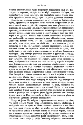 — 34 -
несеніи чувствительная удара непріятелю возвратится оный къ фин-
ляндскимъ берегамъ, по крайней же мѣрѣ отправитъ тѣ суда, кои
востребуютъ починки; впрочемъ отъ усмотрѣнія вашего будетъ зави-
сѣть продолжать поиски покуда время и другія удобности дозволятъ.
Довольно сихъ общихъ наставленій на случай если вы будете имѣть
удачу, сразившися съ непріятельскимъ гребнымъ вооруженіемъ въ са-
момъ начаіѣ вашихъ дѣйствій, получить надъ нимъ рѣшительную по-
верхность, но какъ легко быть можетъ что непріятель послѣ бѣдственнаго
прошлогоднего испытанія не отважится выслать армейскаго флота своего
противу превосходныхъ силъ нашихъ и станетъ держать оный при Свеа-
боргѣ и въ другихъ мѣстахъ подъ защитою островскихъ и береговыхъ
его укрѣпленій, въ таковомъ положеніи ваши дѣйствія къ тому направ-
лены быть должны, чтобъ, во 1-хъ, всякими способами выманивать
его дабы, если не подастся на общій бой, хотя частными дѣламй
изнурять; во 2-хъ, посредствомъ высадки сухопутныхъ войскъ про-
изводить поиски; на береговыя мѣста въ содѣйствіе къ арміи, или
особо, какъ то выгоднѣе и полезнѣе окажется, и въ 3-хъ, блокировать
Свеаборгъ. Сему эскадра резервная кораблями и фрегатами, а отрядъ
капитана Тревенена и прочими судами пособствовать будутъ, о чемъ
кому слѣдуетъ Мы предписать не оставимъ, дабы, имѣя сношеніе съ
вами, сообразовалися тому что отъ васъ на пользу службы востребо-
вано будетъ, наипаче же, если при упорности непріятельской держать
галерный его флотъ подъ защитою береговыхъ укрѣпленій, окажется
нужда въ разныхъ мѣстахъ усильно на оный дѣйствовать, тогда капи-
танъ Тревененъ обязанъ по требованію вашему всемѣрно подать помощь.
При Гангутѣ жъ можетъ оставлено быть 2 или 3 корабля и столько
же фрегатовъ, обратя уже туда и отрядъ капитана Кроуна.
Дабы избѣжать того вреда, которому въ прошломъ году подвержены
были наши подвозы отъ шведскихъ легкихъ судовъ не взирая на пре-
бываніе нашихъ многочисленныхъ эскадръ въ морѣ, учредится отъ
резервной эскадры главный постъ при островѣ Гогландѣ, отъ кото-
раго разъѣздъ будетъ ходить къ острову Аспо, при коемъ вы устроите
постъ и разъѣздъ отъ галернаго флота. Другой разъѣздъ отъ Гогланда
будетъ ходить до Наргена и далѣе до Оденсгольма или инаго мѣста по
усмотрѣнію адмирала Чичагова назначаемаго.
Галерный флотъ Мы ввѣряемъ предводительству вашему съ тѣмъ,
что оный состоять будетъ подъ собственнымъ нашимъ вѣдѣніемъ, и
вслѣдствіе того вы прямо къ Намъ посылать доношенія и отъ Насъ
получать указы будете, но тѣмъ не менѣе, вслучаѣ общаго дѣйствія
съ сухопутною арміею и высадки войскъ на финскіе берега, обязаны
вы исполнять предписанія генерала графа Салтыкова и вообще что до
сухопутныхъ войскъ на галерномъ флотѣ опредѣляемыхъ, оные, состав-
ляя часть арміи генералу графу Салтыкову ввѣренной, относительно
 