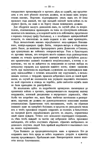 — 35 -
генеральная произвожденія и прочихъ дѣлъ по службѣ, ему представ-
лять и отъ него рѣшеніе получать должны, но не инако какъ посред-
ствомъ вашимъ. Впрочемъ подтверждаемъ указъ нашъ отъ 29 іюня
прошлаго года данный, что при высадкѣ знатной части войскъ съ га-
лернаго флота, вы сами и на берегу оными командовать должны.
Для ободренія заслугъ дозволяемъ вамъ, въ случаѣ дѣла съ непрія-
телемъ, отличающихся производить въ чины по сухопутнымъ войскамъ
включая и въ капитаны, а по морской части и въ лейтенанты, представляя
о первыхъ генералу графу Салтыкову, а о послѣднихъ адмиралтейской
коллегіи, съ означеніемъ за какіе подвиги и кто вами произведенъ.
Подъ начальствомъ вашимъ опредѣляются: виде-адмиралъ Ковляни-
новъ, контръ-адмиралъ графъ Литта, генералъ-маіоръ и оберъ-интен-
дантъ Балле, да капитаны бригадирскаго ранга Дениссонъ ж Слизовъ;
при сухопутныхъ же войскахъ генералы-маіоры Рекъ и Буксгевденъ
съ прочими чинами, изъ которыхъ многіе служивъ подъ руководствомъ
вашимъ въ теченіи прошлогодней кампаніи могли пріобрѣсти доволь-
ное практическое познаніе положенія непріятельскаго, а потому и за-
ключаем^ что вы не найдетеся въ затрудненіи по случаю выбора къ
начальству отрядомъ или храненію важнаго поста; нужно однакожъ
чтобъ при назначеніи къ подобнымъ служеніямъ вы подтверждали каж-
дому наисильнѣйше о точномъ исполненіи ему поручаемаго, а началь-
никамъ постовъ о твердомъ храненіи ввѣряемаго поста до самой край-
ности; въ случаѣ же оплошности или упущенія надлежитъ взыскивать
по всей строгости и отнюдь не терпѣть, дабы слабостію служба наша
не была приводима въ разстройство.
Не изъясняемъ здѣсь въ подробности артикуловъ касающихся до
пропитанія войскъ и прочихъ, принадлежащихъ къ галерному нашему
вооруженію, воинской дисциплины и внутренняго управленія, тѣмъ
болѣе что потребное все, какъ Намъ извѣстно заготовлено и распоря-
жено, впрочемъ же должны вы руководствоваться воинскими нашими
установленіями. Единственно тутъ напоминаемъ, чтобъ вы обратили
вниманіе ваше на призрѣніебольныхъ и средства къ умсныпенію числа
ихъ и чтобъ приложили стараніе сократить по полкамъ и баталіонамъ
на галерный флотъ опредѣляемымъ расчетъ въ людяхъ, ограничивая
оный самою нуждою. Точное сего исполненіе подтвердите генераламъ,
съ тѣмъ чтобъ каждый за частію ему ввѣренною имѣлъ прилежное
наблюденіе, обо всѣхъ отлучкахъ вѣрнымъ образомъ навѣдываясь не
дозволялъ отлучать людей безъ крайней надобности и взыскивалъ того
на своихъ подчиненныхъ.
Рука Вышняго да предводительствуетъ вамъ и промыслъ Его да
сохранить васъ безъ вреда во всѣхъ подвигахъ усердію и мужеству
вашему предлежащихъ. Пребываемъ вамъ Императорскою. нашею мило-
стію всегда благосклонны.
 