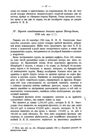 — 37 -
леніи отъ гавани и приготовилась къ сопротивленію. Въ 8-мъ же часу
послѣ полудня нѣсколько непріятельскихъ кораблей оказались уже къ
востоку пройдя по сѣверную сторону Наргена. Теперь наступило позд-
нее время и они уже не видны, что же послѣдуетъ впредь не умедлю
донести В. И. В.
27. Переводе всеподдажѣйшаю донесенія притча Нассау-Зтепе,
1790 года мая 1 (!).
Указомъ отъ 20 сентября 1789 года, В. И. В. благоугодно было
повелѣть увеличить число судовъ эскадры гребной флотиліи, ввѣрен-
ной моему командованію. Имѣю честь представить при семъ В. И. В.
отчетъ о количествѣ и родѣ вновь построенныхъ судовъ, и также объ
исправленіяхъ судовъ, находившихся въ послѣднсй кампаніи и взятыхъ
•у непріятеля.
Вновь построенныхъ судовъ, на разныхъ верфяхъ, было 188, считая
въ томъ числѣ дессантныя лодки и неболыпіе катера; изъ нихъ по-
строены: въ Кронштадтѣ восемь 38-ми пушечныхъ фрегатовъ; въ
Петербургѣ 2 гальета, 4 шхуны и 54 лодки; въ Выборгѣ 30 дессант-
ныхъ судовъ и 50 болыпихъ и малыхъ катеровъ; въ Фридрихсгамѣ
40 канонерскихъ лодокъ. Между послѣдними большая часть уже во-
оружены, а другіе будутъ готовы ко времени прихода въ портъ фре-
гатовъ и другихъ судовъ. Измѣненіе въ конструкдіи судовъ произве-
дено въ трехъ секретныхъ судахъ, обращенныхъ въ фрегаты. Исправ-
лены всѣ суда участвовавшая въ послѣдней кампаніи, включая и
4 плѣнныя шведскія шебеки; измѣненъ рангоутъ галеръ и сдѣланы
многія перемѣны во внутреннемъ расположеніи судовъ, и всѣ онѣ, со
включеніемъ госпитальныхъ, снабжены всѣмъ необходимымъ для пред-
стоящей кампаніи.
Вооруженіе флотиліи почти совершенно окончено и, по прибытіп
сухопутныхъ войскъ, ода можетъ выйти въ море.
Что касается до суммы 1,196,410 рубл., которую В. И. В. благо-
угодно было назначить на вооруженіе флотиліи, то изъ нея уже взято
926.410 руб. и остается 270,000 рубл., отпускъ которыхъ В. И. В.
изволили назначить въ два срока, а именно: 170,000 р. въ маѣ и
100,000 въ іюнѣ мѣсядахъ. Но такъ какъ вооруженіе флотиліи уже
окончено, то усиленная дѣятельность, для скорѣйшаго исполненія по-
велѣній В. И. В. позволяетъ надѣяться на милостивое разрѣшеніе
(!) Моск. арх. мин. ин. дѣл. (Шведская кампанія 1790 г.). Подлинное донесеніе на
французскомъ языкѣ.
 