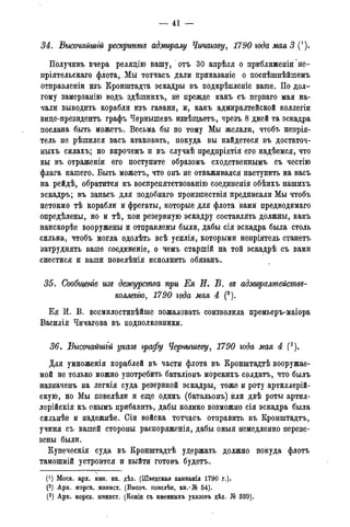 — 41 -
34. Высочайшгй рескрипте адмиралу Чичагаву5 1790 года мая 3
Получивъ вчера релядію вашу, отъ 30 апрѣля о приближеніи не-
пріятельскаго флота, Мы тотчасъ дали прикаваніе о поспѣшнѣйшемъ
отправленіи изъ Кронштадта эскадры въ нодкрѣпленіе ваше. По дол-
гому замерзанію водъ здѣшнихъ, не прежде какъ съ перваго мая на-
чали выводить корабли изъ гавани, и, какъ адмиралтейской коллегіи
виде-президентъ графъ Чернышевъ извѣщаетъ, чрезъ 8 дней та эскадра
послана быть можетъ. Весьма бы по тому Мы желали, чтобъ непрія-
тель не рѣшился васъ атаковать, покуда вы найдетеся въ достаточ-
ныхъ силахъ; но впрочемъ и въ случаѣ предпріятія его надѣемся, что
вы въ отраженіи его поступите образомъ сходственнымъ съ честію
флага нашего. Быть можетъ, что онъ не отваживался наступить на васъ
на рейдѣ, обратится къ воспрепятствованію соединенія обѣихъ нашихъ
эскадръ; въ запасъ для подобнаго произшествія предписали Мы чтобъ
нетокмо тѣ корабли и фрегаты, которые для флота вами предводимаго
опредѣлены, но и тѣ, кои резервную эскадру составлять должны, какъ
наискорѣе вооружены и отправлены были, дабы сія эскадра была столь
сильна, чтобъ могла одолѣть всѣ усилія, которыми непріятель станетъ
затруднять ваше соединеніе, о чемъ старшій на той эскадрѣ съ вами
снестися и ваши повелѣнія исполнить обязанъ.
35. Сообщенге изе дежурства при Ея И. В. ее адмиралтействе-
коллеггю, 1790 года мая 4 (2).
Ея И. В. всемилостивѣйше пожаловать соизволила премьеръ-маіора
Василія Чичагова въ подполковники.
36. Высочайшгй указе графу Чернышеву5 1790 года мая 4 (3).
Для умноженія кораблей въ части флота въ Кронштадтѣ вооружае-
мой не только можно употребить баталіонъ морскихъ солдатъ, что былъ
назначенъ на легкія суда резервной эскадры, тоже и роту артиллерий-
скую, но Мы повелѣли и еще одинъ (батальонъ) или двѣ роты артил-
лерійскія къ онымъ прибавить, дабы колико возможно сія эскадра была
сильнѣе и надежнѣе. Сіи войска тотчасъ отправить въ Кронштадтъ,
учиня съ вашей стороны распоряженія, дабы оныя немедленно переве-
зены были.
Купеческія суда въ Кронштадтѣ удержать должно покуда флотъ
тамошній устроится и выйти готовъ будетъ.
_
(*) Моск. арх. мин. ин. дѣл. (Шведская кампанія 1790 г.).
(2) Арх. морск. минист. (Высоч. повелѣн. кн.-№ 54).
(3) Арх. морск. минист. (Копіи съ именныхъ указовъ дѣл. № 339).
 